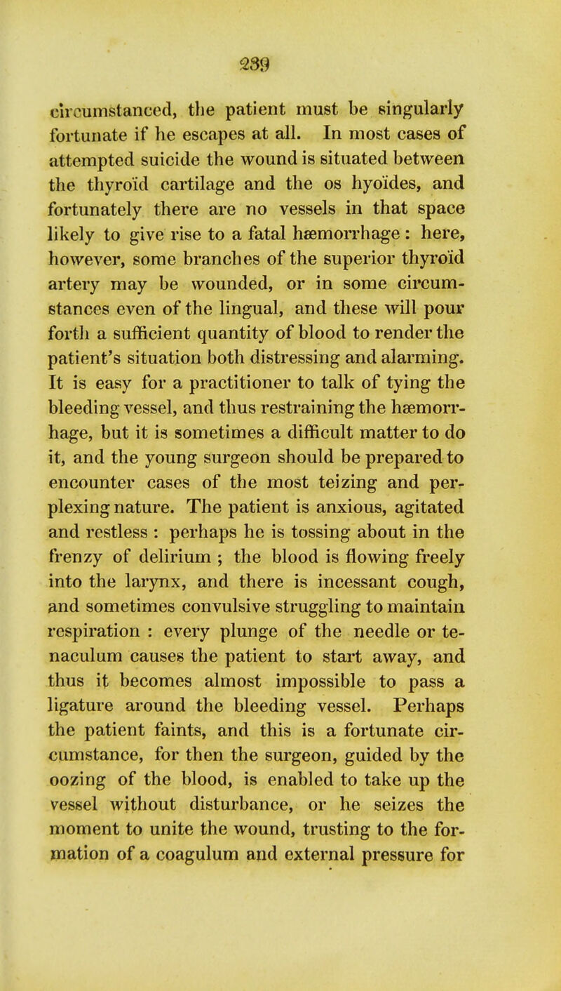 circumstanced, the patient must be singularly fortunate if he escapes at all. In most cases of attempted suicide the wound is situated between the thyroid cartilage and the os hyoides, and fortunately there are no vessels in that space likely to give rise to a fatal hsemorrhage : here, however, some branches of the superior thyroid artery may be wounded, or in some circum- stances even of the lingual, and these will pour fortli a sufficient quantity of blood to render the patient's situation both distressing and alarming. It is easy for a practitioner to talk of tying the bleeding vessel, and thus restraining the haemorr- hage, but it is sometimes a difficult matter to do it, and the young surgeon should be prepared to encounter cases of the most teizing and per- plexing nature. The patient is anxious, agitated and restless : perhaps he is tossing about in the frenzy of delirium ; the blood is flowing freely into the larynx, and there is incessant cough, and sometimes convulsive struggling to maintain respiration : every plunge of the needle or te- naculum causes the patient to start away, and thus it becomes almost impossible to pass a ligature around the bleeding vessel. Perhaps the patient faints, and this is a fortunate cir- cumstance, for then the surgeon, guided by the oozing of the blood, is enabled to take up the vessel Avithout disturbance, or he seizes the moment to unite the wound, trusting to the for- mation of a coagulum and external pressure for