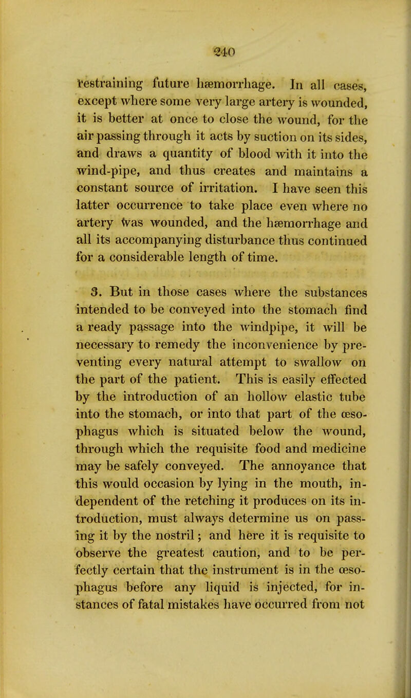 €40 Restraining future heemorrliage. In all oases, except where some very large artery is wounded, it is better at once to close the wound, for the air passing through it acts by suction on its sides, and draws a quantity of blood with it into the wind-pipe, and thus creates and maintains a constant source of irritation. I have seen this latter occurrence to take place even where no artery <vas wounded, and the haemorrhage and all its accompanying disturbance thus continued for a considerable length of time. 3. But in those cases where the substances intended to be conveyed into the stomach find a ready passage into the windpipe, it will be necessary to remedy the inconvenience by pre- venting every natural attempt to swallow on the part of the patient. This is easily effected by the introduction of an hollow elastic tube into the stomach, or into that part of the oeso- phagus which is situated below the wound, through which the requisite food and medicine may be safely conveyed. The annoyance that this would occasion by lying in the mouth, in- dependent of the retching it produces on its in- troduction, must always determine us on pass- ing it by the nostril; and here it is requisite to observe the greatest caution, and to be per- fectly certain that the instrument is in the oeso- phagus before any liquid is injected, for in- stances of fatal mistakes have occurred from not