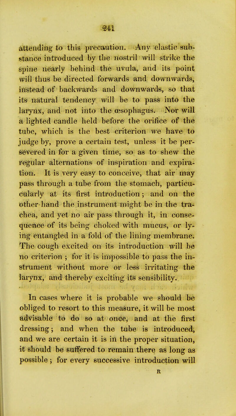 Ml attending to thia precaution. Any elastic sub- stance introduced by tbe nostril will strike the spine nearly behind the uvula, and its point will thus be directed forwards and downwards, instead of backwards and downwards, so that its natural tendency will be to pass into the larynx, and not into the oesophagus. Nor will a lighted candle held before the orifice of the tube, which is the best criterion we have to judge by, prove a certain test, unless it be per- severed in for a given time, so as to shew the regular alternations of inspiration and expira- tion. It is very easy to conceive, that air may pass through a tube from the stomach, particu- cularly at its first introduction; and on the other hand the instrument might be in the tra- chea, and yet no air pass through it, in conse- quence of its being choked with mucus, or ly- ing entangled in a fold of the lining membrane. The cough excited on its introduction will be no criterion ; for it is impossible to pass the in- strument without more or less irritating the larynx, and thereby excititig its sensibility. In cases where it is probable we should be obliged to resort to this measure, it will be most advisable to do so at once^ and at the first dressing; and when the tube is introduced^ and we are certain it is in the proper situation, it should be suffered to remain there as long as possible ; for every successive introduction will R