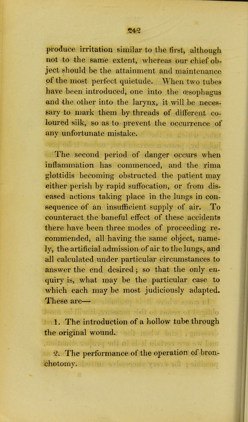 S42 produce irritation similar to the first, although not to the same extent, whereas our chief oh- ject should he the attainment and maintenance of the most perfect quietude. When two tubes have heen introduced, one into the oesopliagus and -the other into the larynx, it will be neces- sary to mark them by threads of different co- loured silk, so as to prevent the occuiTence of any unfortunate mistake. The second period of danger occurs when inflammation has commenced, and the rima glottidis becoming obstructed the patient may either perish by rapid suffocation, or from dis- eased actions taking place in the lungs in con- sequence of an insufficient supply of air. To counteract the baneful effect of these accidents there have been three modes of proceeding re- commended, all having the same object, name- ly, the artificial admission of air to the lungs, and all calculated under particular circumstances to answer the end desired j so that the only en- quiry is, what may be the particular case to which each may be most judiciously adapted. These are— 1. The introduction of a liollow tube through the original wound. 2. The performance of the operation ofbron- chotomv.