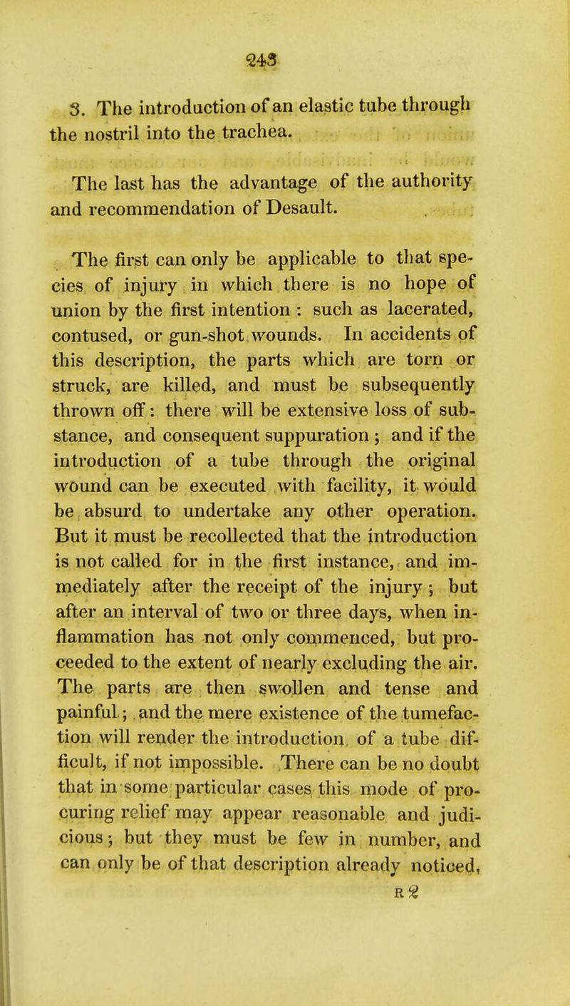 S. The introduction of an elastic tube through the nostril into the trachea. The last has the advantage of the authority and recommendation of Desault. The first can only be applicable to that spe- cies, of injmy in which there is no hope of union by the first intention : such as lacerated, contused, or gun-shot wounds. In accidents of this description, the parts which are torn or struck, are killed, and must be subsequently thrown off: there will be extensive loss of sub- stance, and consequent suppuration ; and if the introduction of a tube through the original wound can be executed with facility, it would be absurd to undertake any other operation. But it must be recollected that the introduction is not called for in the first instance, and im- mediately after the receipt of the injury ; but after an interval of two or three days, when in- flammation has not only commenced, but pro- ceeded to the extent of nearly excluding the air. The parts are then swollen and tense and painful; and the mere existence of the tumefac- tion will render the introduction of a tube dif- ficult, if not impossible. There can be no doubt that in some particular cases this mode of pro- curing relief may appear reasonable and judi- cious; but they must be few in number, and can only be of that description already noticed,