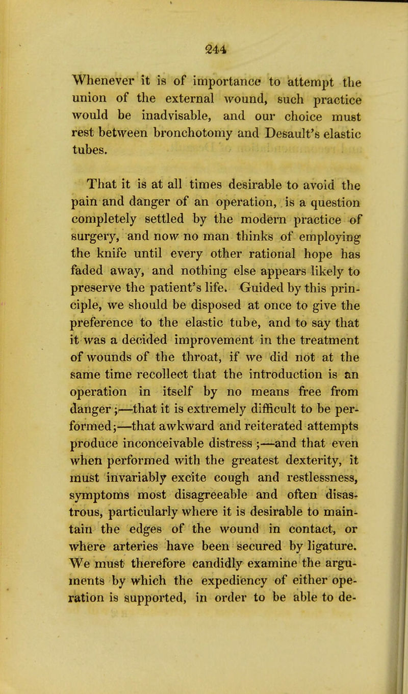 Whenever it is of importance to attempt the union of the external wound, such practice would be inadvisable, and our choice must rest between bronchotomy and Desaulfs elastic tubes. That it is at all times desirable to avoid the pain and danger of an operation, is a question completely settled by the modiem practice of surgery, and now no man thinks of employing the knife until every other rational hope has faded away, and nothing else appears likely to preserve the patient's life. Guided by this prin- ciple, we should be disposed at once to give the preference to the elastic tube, and to say that it was a decided improvement in the treatment of wounds of the throat, if we did not at the same time recollect that the introduction is an operation in itself by no means free from danger;—that it is extremely difficult to be per- formed;—that awkward and reiterated attempts produce inconceivable distress ;—and that even when performed with the greatest dexterity, it must invariably excite cough and restlessness, S3m[iptoms most disagreeable and often disas- trous, particularly where it is desirable to main- tain the edges of the wound in contact, or where arteries have been secured by ligature. We must therefore candidly examine the argu- ments by which the expediency of either ope- ration is supported, in order to be able to de-