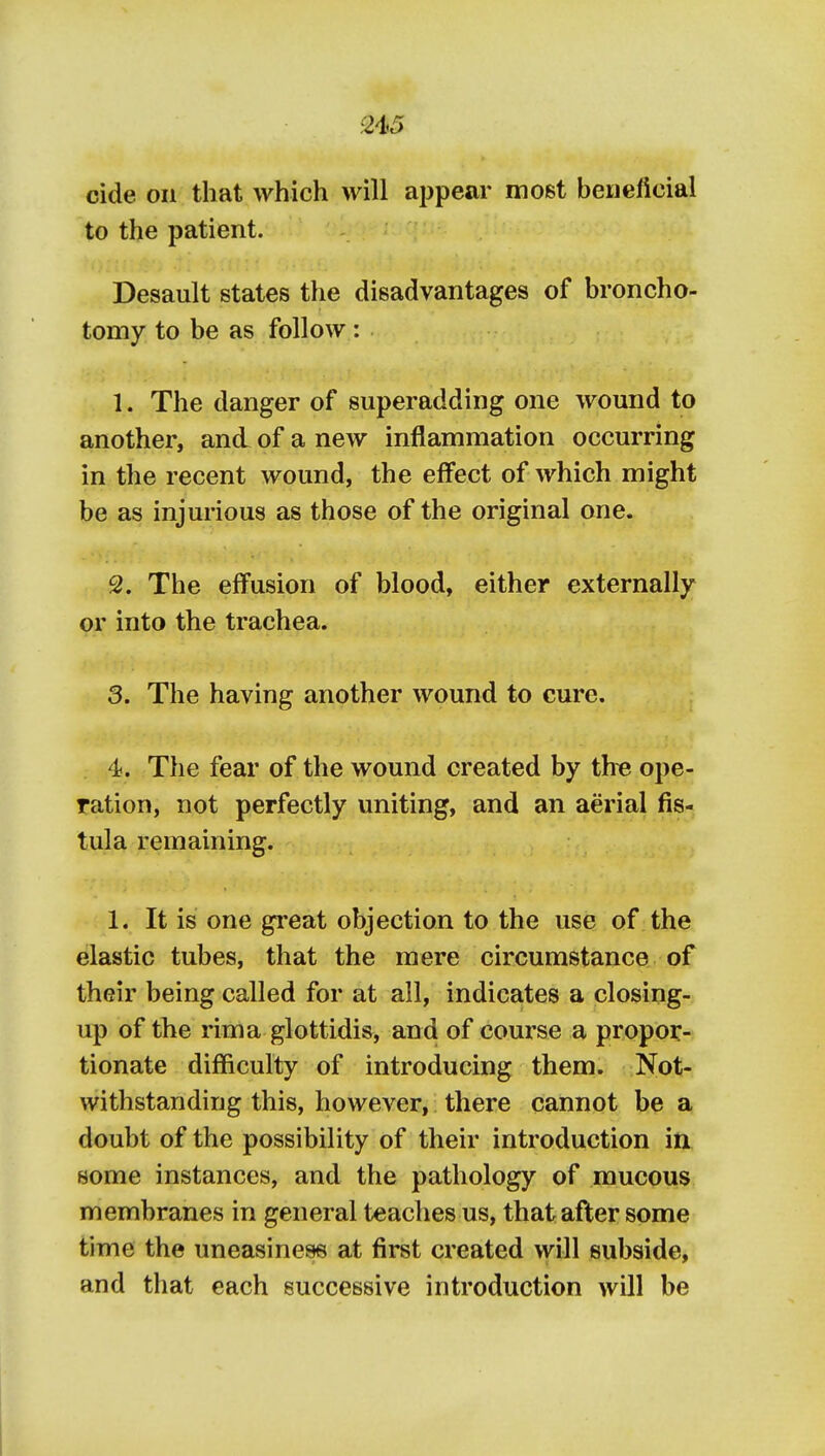 2iS cide on that which will appear most beuelicial to the patient. Desault states the disadvantages of broncho- tomy to be as follow: 1. The danger of superadding one wound to another, and of a new inflammation occurring in the recent wound, the effect of which might be as injurious as those of the original one. 2. The effusion of blood, either externally or into the trachea. 3. The having another wound to cure. 4. The fear of the wound created by th^ ope- ration, not perfectly uniting, and an aerial fis- tula remaining. 1. It is one great objection to the use of the elastic tubes, that the mere circumstance of their being called for at all, indicates a closing- up of the rim a glottidis, an d of course a propor- tionate difficulty of introducing them. Not- withstanding this, however, there cannot be a doubt of the possibility of their introduction in some instances, and the pathology of mucous membranes in general teaches us, that after some time the uneasiness at first created will subside, and that each successive introduction will be I