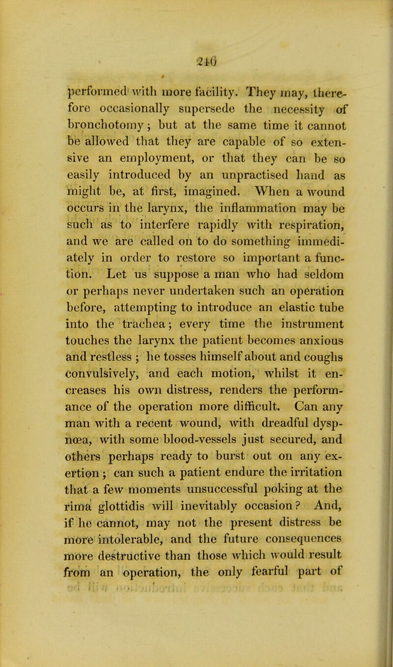 240 performed- with more facility. They may, there- fore occasionally supersede the necessity of bronchotomy; but at the same time it cannot be allowed that they are capable of so exten- sive an em2)loyment, or that they can be so easily introduced by an unpractised hand as miglit be, at first, imagined. When a wound occurs in the larynx, the inflammation may be such as to interfere rapidly with respiration, and we are called on to do something immedi- ately in order to restore so important a func- tion. Let us suppose a man who had seldom or perhaps never undertaken such an operation before, attempting to introduce an elastic tube into the trachea; every time the instrument touches the larynx the patient becomes anxious and restless ; he tosses himself about and coughs convulsively, and each motion, whilst it en- creases his own distress, renders the perform- ance of the operation more difficult. Can any man with a recent wound, with dreadful dysp- noea, with some blood-vessels just secured, and others perhaps ready to burst out on any ex- ertion ; can such a patient endure the irritation that a few moments unsuccessful poking at the rima glottidis will inevitably occasion? And, if he cannot, may not the present distress be more intolerable, and the future consequences more destructive than those which would result from an operation, the only fearful pai't of