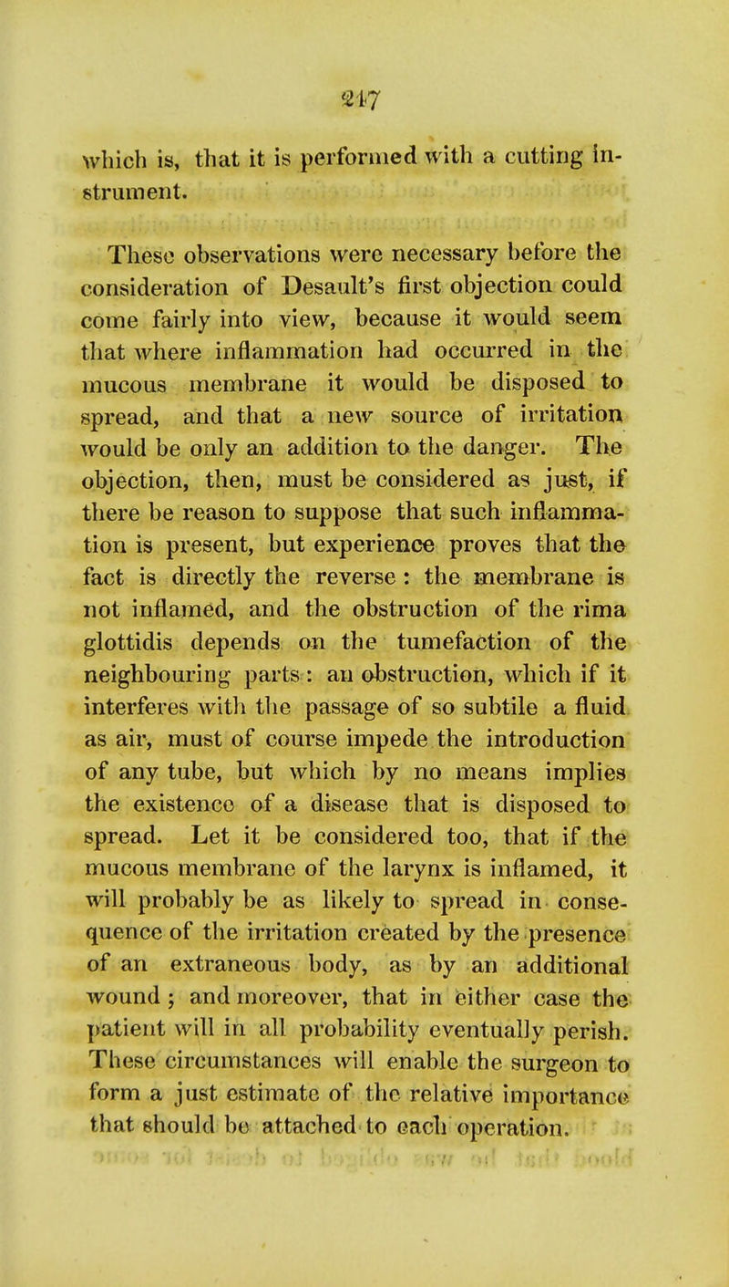 which is, that it is performed with a cutting in- strument. These observations were necessary before the consideration of Desault's first objection could come fairly into view, because it would seem that where inflammation had occurred in the mucous membrane it would be disposed to spread, and that a new source of irritation would be only an addition to the danger. The objection, then, must be considered as just, if there be reason to suppose that such inflamma- tion is present, but experience proves that the fact is directly the reverse: the membrane is not inflamed, and the obstruction of the rima glottidis depends on the tumefaction of the neighbouring parts : an obstruction, which if it interferes with the passage of so subtile a fluid as air, mu«t of course impede the introduction of any tube, but which by no means implies the existence of a disease that is disposed to spread. Let it be considered too, that if the mucous membrane of the larynx is inflamed, it will probably be as likely to spread in. conse- quence of the irritation created by the presence of an extraneous body, as by an additional wound; and moreover, that in either case the patient will in all probability eventually perish. These circumstances will enable the surgeon to form a just estimate of the relative importance that should be attached- to each operation.