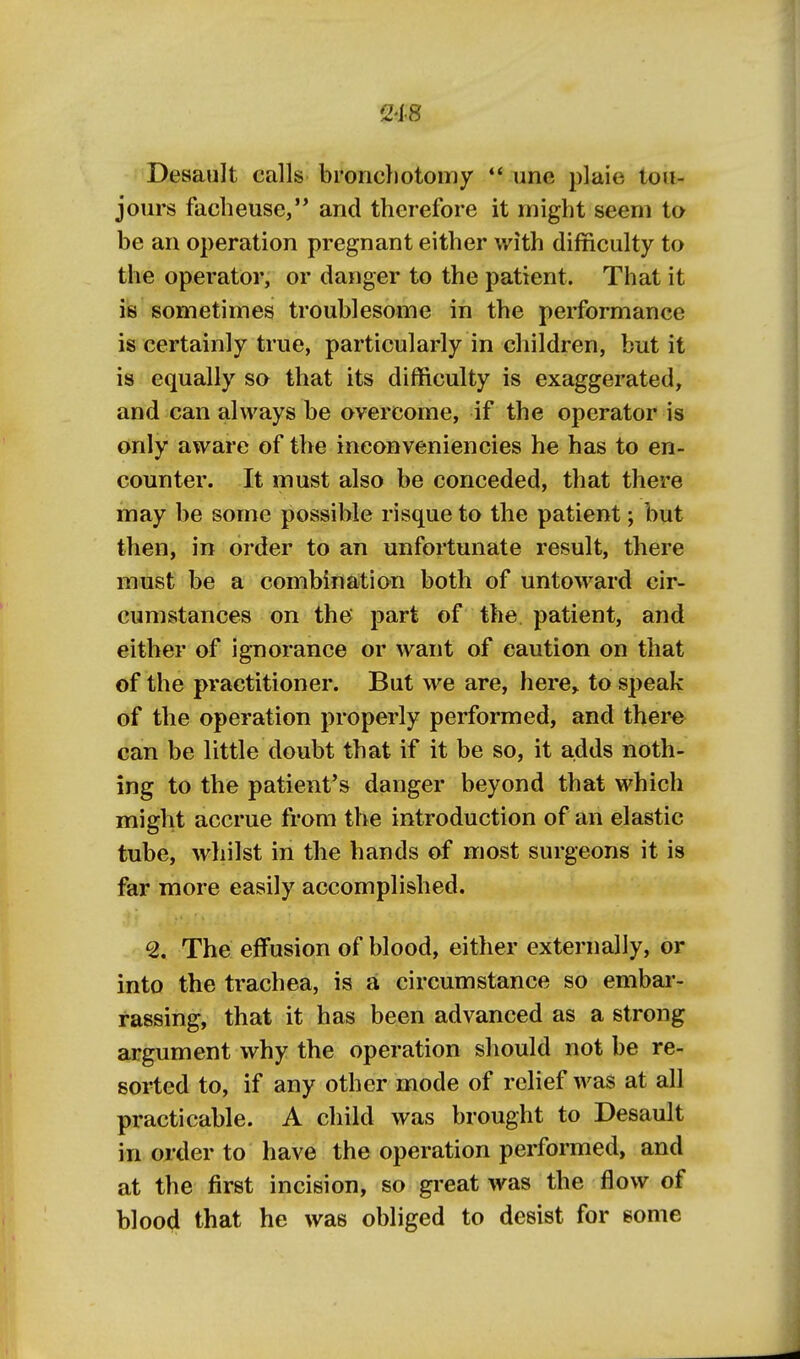 Desault calls broricliotomy une plaie loa- jours faclieuse,'* and therefore it might seem to be an operation pregnant either with difficulty to the operator, or danger to the patient. That it is sometimes troublesome in the performance is certainly true, particularly in children, but it is equally so that its difficulty is exaggerated, and can always be overcome, if the operator is only aware of the ineonveniencies he has to en- counter. It must also be conceded, that there may be some possible risque to the patient; but then, in order to an unfortunate result, there must be a combination both of untoward cir- cumstances on the part of the patient, and either of ignorance or want of caution on that of the practitioner. But we are, here, to speak of the operation properly performed, and there can be little doubt that if it be so, it adds noth- ing to the patient's danger beyond that which might accrue from the introduction of an elastic tube, whilst in the hands of most surgeons it is far more easily accomplished. 2. The effusion of blood, either externally, or into the trachea, is a circumstance so embar- rassing, that it has been advanced as a strong argument why the operation should not be re- sorted to, if any other mode of relief was at all practicable. A child was brought to Desault in order to have the operation performed, and at the first incision, so great was the flow of bloo4 that he was obliged to desist for some