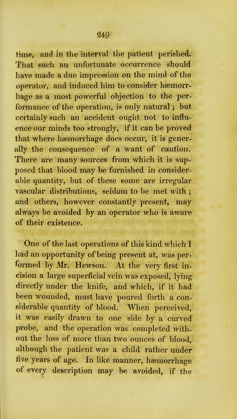 time, and in the interval the patient perished. That such an unfortunate occurrence should have made a due impression on the mind oT the operator, and induced him to consi^der haemorr- hage as a most powerful objectio|l to the per- formance of the operation, is only natural; but certainly such an accident ought not to influ- ence our minds too strongly, if it can be proved that where haemorrhage does occur, it is gener- ally the consequence of a want of ca;ution. There are many sources from which it is sup- posed that blood may be furnished in consider- able quantity, but of these some are irregular vascular distributions, seldom to be met with ; and others, however constantly present, may always be avoided by an operator who is aware of their existence. One of the last operations of this kind which I had an opportunity of being present at, was per- formed by Mr. Hewson. At the very first in- cision a large superficial vein was exposed, lying directly under the knife, and which, if it had been wounded, must have poured forth a con- siderable quantity of blood. When perceived, it was easily drawn to one side by a curved probe, and the operation Avas completed with- out the loss of more than two ounces of blood, although the patient was a child rather under live years of age. In like manner, haemorrhage of every description may be avoided, if the