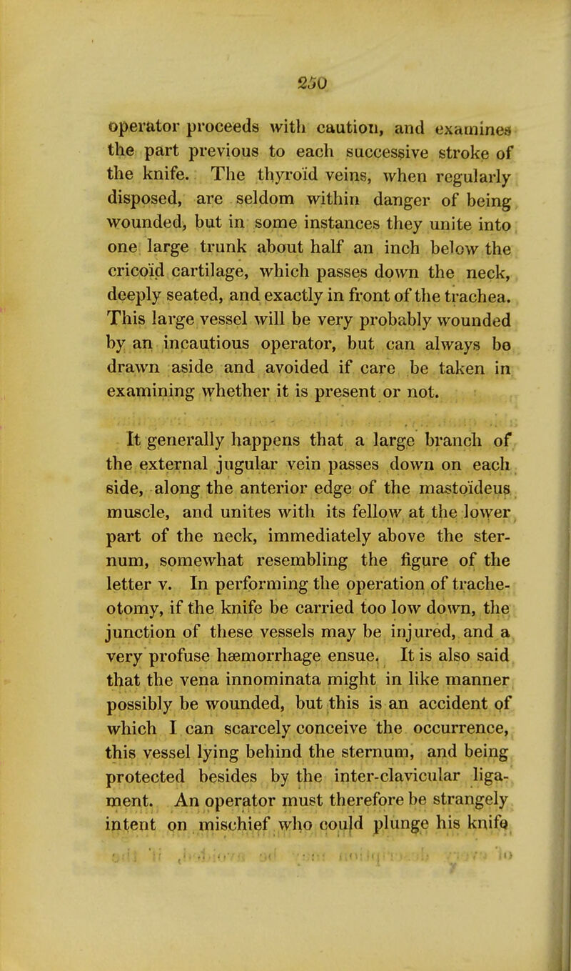 Operator proceeds with caution, and examines the part previous to each successive stroke of the knife. The thyroid veins, when regularly disposed, are seldom within danger of being wounded, but in some instances they unite into, one large trunk about half an inch below the cricoid cartilage, which passes down the neck,^ deeply seated, and exactly in front of the trachea. This large vessel will be very probably wounded by an incautious operator, but can always bo drawn aside and avoided if care be taken in examining whether it is present or not. It generally happens that a large branch of the external jugular vein passes down on each side, along the anterior edge of the mastoideus muscle, and unites with its fellow at the lower, part of the neck, immediately above the ster- num, somewhat resembling the figure of the letter v. In performing the operation of trache- otomy, if the knife be carried too low down, the ; junction of these vessels may be injured, and a, very profuse haemorrhage ensue, It is also said, that the vena innominata might in like manner possibly be wounded, butjthis is an accident of which I can scarcely conceive the occurrence, this vessel lying behind the sternum, and being protected besides by the inter-clavicular liga- ment. An operator must therefore be strangely intent on mischief who could plunge his knifQ