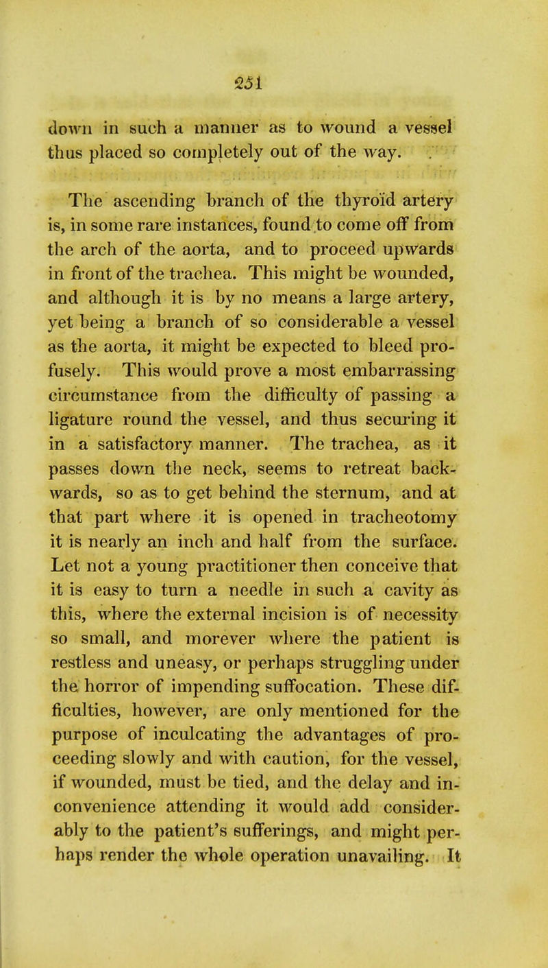 down in such a manner as to wound a vessel thus placed so completely out of the way. The ascending branch of the thyroid artery^ is, in some rare instances, found to come off from the arch of the aorta, and to proceed upwards in front of the trachea. This might be wounded, and although it is by no means a large artery, yet being a branch of so considerable a vessel as the aorta, it might be expected to bleed pro- fusely. This would prove a most embarrassing circumstance from the difficulty of passing a ligature round the vessel, and thus secm'ing it in a satisfactory manner. The trachea, as it passes down the neck, seems to retreat back- wards, so as to get behind the sternum, and at that part where it is opened in tracheotomy it is nearly an inch and half from the surface. Let not a young practitioner then conceive that it is easy to turn a needle in such a cavity as this, where the external incision is of necessity so small, and morever where the patient is restless and uneasy, or perhaps struggling under the horror of impending suffocation. These dif- ficulties, however, are only mentioned for the purpose of inculcating the advantages of pro- ceeding slowly and with caution, for the vessel, if wounded, must be tied, and the delay and in- convenience attending it would add consider- ably to the patient's sufferings, and might per- haps render the whole operation unavailing. It