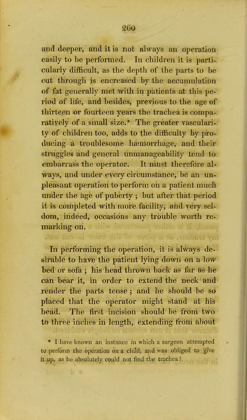and deeper, and it is not always an operation easily to be performed. In children it is parti- cularly difficult, as the depth of the parts to be out through is encreased by the accumulation of fat generally met with in patients at this pe- riod of life, and besides, previous to the age of thirteen or fourteen years the trachea is compa- ratively of a small size.* The greater vasculari- ty of children too, adds to the difficulty by pro- ducing a, troublesome haemorrhage, and their struggles and general unmanageability tend to embarrass the operator. It must therefore al- ways, and under every circumstance, be an un- pleasant operation to perform oh a patient much under the age of puberty ; but after that period it is completed with more facility^ and veiy sel- dom, indeed, occasions any trouble worth re- marking oh. In performing the operation, it is ahvays de- - sirable to have the patient lying down on a loW bed or sofa ; his head thrown back as far fos lie can bear it, in order to extend the neck and render the parts tense ; and he should be so placed that the operator might stand at his h«ad. The first incision should be from two to three inches in length, extending from about * I have known an instance in which a surgeon attempted to perform the operation on a cliild, and was obliged to give it up, as he absolutely could not find the trachea !.