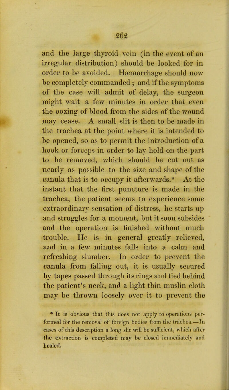 and the large thyroid vein (in the event of an irregular distribution) should be looked for in order to be avoided. Haemorrhage should now be completely commanded ; and if the symptoms of the case will admit of delay, the surgeon might wait a few minutes in order that even the oozing of blood from the sides of the wound may cease. A small slit is then to be made in the trachea at the point where it is intended to be opened, so as to permit the introduction of a hook or forceps in order to lay hold on the part to be removed, which should be cut out as nearly as possible to the size and shape of the canula that is to occupy it afterwards.* At the instant that the first puncture is made in the trachea, the patient seems to experience some extraordinary sensation of distress, he starts up and struggles for a moment, but it soon subsides and the operation is finished without much trouble. He is in general greatly relieved, and in a few minutes falls into a calm and refreshing slumber. In order to prevent the canula from falling out, it is usually secured by tapes passed through its rings and tied behind the patient's neck, and a light thin muslin cloth may be thrown loosely over it to prevent the * It is obvious that this does not apply to operations per- formed for the removal of foreign bodies from the trachea.—In cases of this description a long slit will be sufficient, which af>cr the extraction is completed may be closed immediately and bealed.