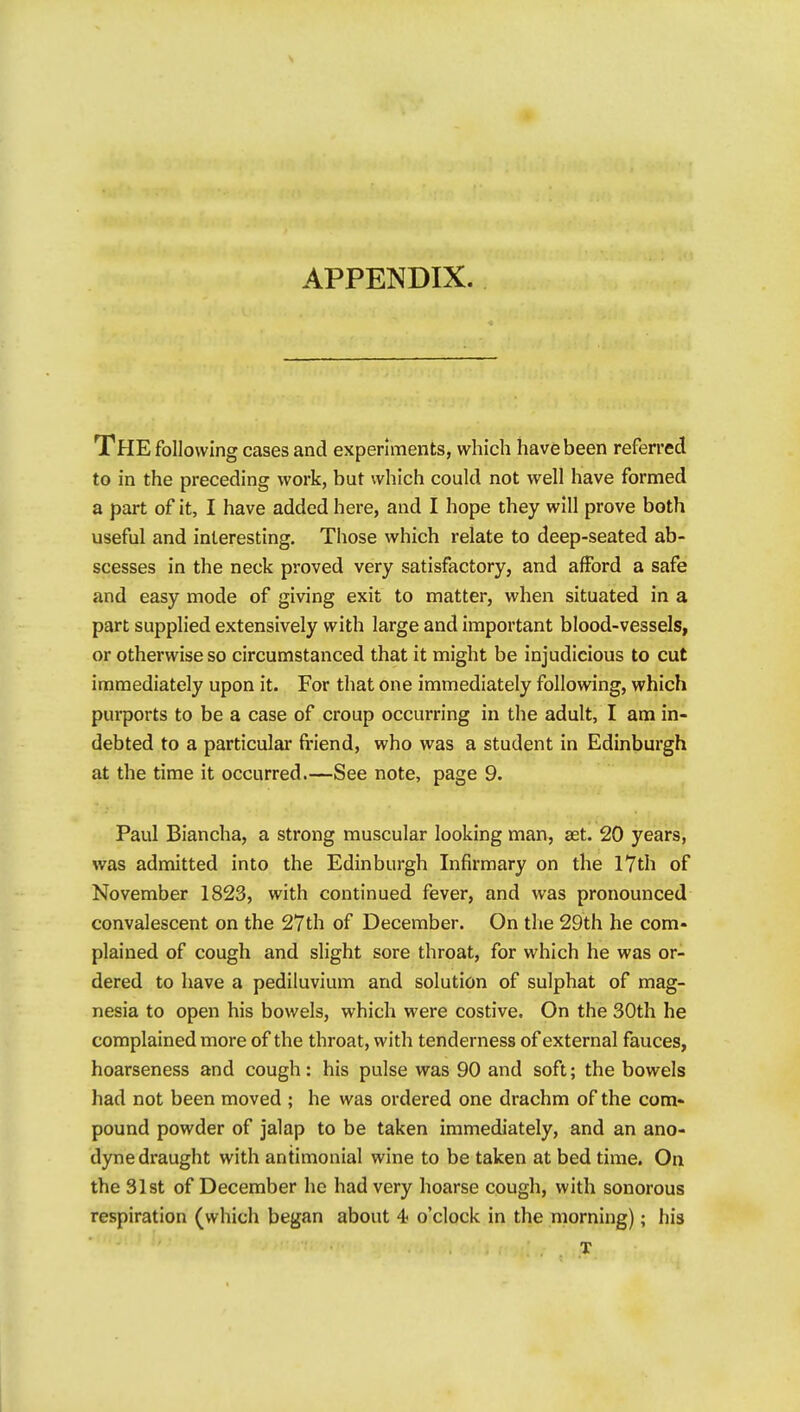 The following cases and experiments, which have been referred to in the preceding work, but which could not well have formed a part of it, I have added here, and I hope they will prove both useful and interesting. Those which relate to deep-seated ab- scesses in the neck proved very satisfactory, and afford a safe and easy mode of giving exit to matter, when situated in a part supplied extensively with large and important blood-vessels, or otherwise so circumstanced that it might be injudicious to cut immediately upon it. For that one immediately following, which purports to be a case of croup occurring in the adult, I am in- debted to a particular fi-iend, who was a student in Edinburgh at the time it occurred.—See note, page 9. Paul Biancha, a strong muscular looking man, aet. 20 years, was admitted into the Edinburgh Infirmary on the 17th of November 1823, with continued fever, and was pronounced convalescent on the 27th of December. On the 29th he com- plained of cough and slight sore throat, for which he was or- dered to have a pediluvium and solution of sulphat of mag- nesia to open his bowels, which were costive. On the 30th he complained more of the throat, with tenderness of external fauces, hoarseness and cough: his pulse was 90 and soft; the bowels had not been moved ; he was ordered one drachm of the com- pound powder of jalap to be taken immediately, and an ano- dyne draught with antimonial wine to be taken at bed time. On the 31st of December he had very hoarse cough, with sonorous respiration (which began about 4« o'clock in the morning); his T