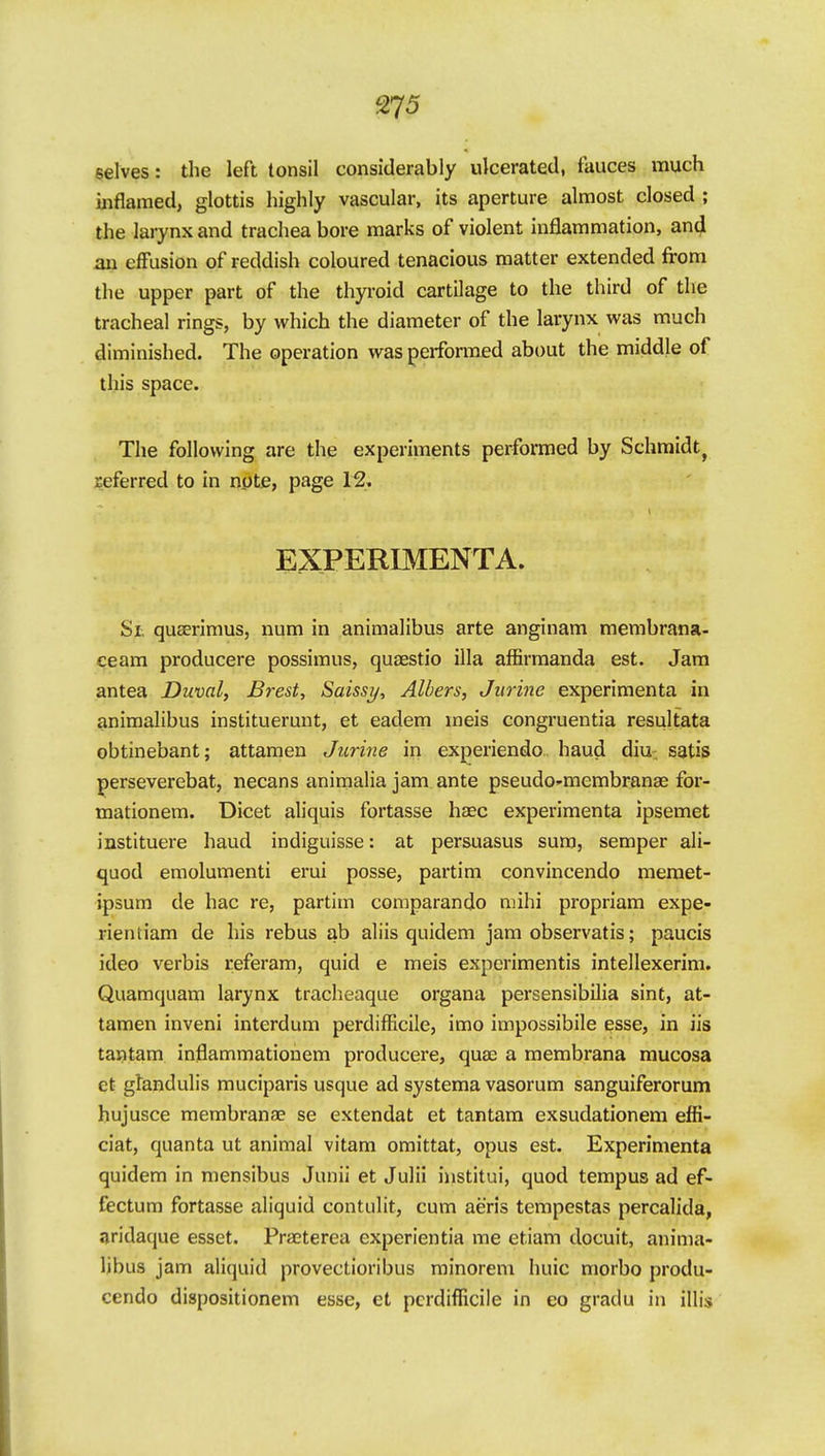 S75 selves: the left tonsil considerably ulcerated, fauces much inflamed, glottis highly vascular, its aperture almost closed ; the larynx and trachea bore marks of violent inflammation, and an effusion of reddish coloured tenacious matter extended from the upper part of the thyroid cartilage to the third of the tracheal rings, by which the diameter of the larynx was much diminished. The operation was performed about the middle of this space. The following are the experiments performed by Schmidt^ referred to in npte, page 12. EXPERIMENTA. Si quaerimus, num in animalibus arte anginam membrana- ceam producere possimus, quaestio ilia affirmanda est. Jam antea Duval, Brest, Saisst/, Alters, Jurine experimenta in animalibus instituerunt, et eadem meis congruentia resultata obtinebant; attamen Jurine in experiendo baud diu; satis perseverebat, necans animalia jam ante pseudo-membranae for- mationem. Dicet aliquis fortasse haec experimenta ipsemet instituere baud indiguisse: at persuasus sura, semper ali- quod emolumenti erui posse, partim convincendo meraet- ipsum de hac re, partim coraparando mihi propriam expe- rientiam de his rebus ab aliis quidem jam observatis; paucis ideo verbis referam, quid e meis experimentis intellexerim. Quamquam larynx tracheaque organa persensibilia sint, at- tamen inveni interdum perdifficile, imo impossibile esse, in iis taiJtam inflammationem producere, quaj a membrana mucosa et gfandulis muciparis usque ad systema vasorum sanguiferorum hujusce membranae se extendat et tantam exsudationem effi- ciat, quanta ut animal vitam omittat, opus est. Experimenta quidem in mensibus Junii et Julii institui, quod tempus ad ef- Cectum fortasse aliquid contulit, cum aeris tempestas percalida, aridaque esset. Praeterea experientia me etiam docuit, anima- libus jam aliquid provectioribus minorem huic morbo produ- cendo dispositionem esse, et perdifficile in eo gradu in illis