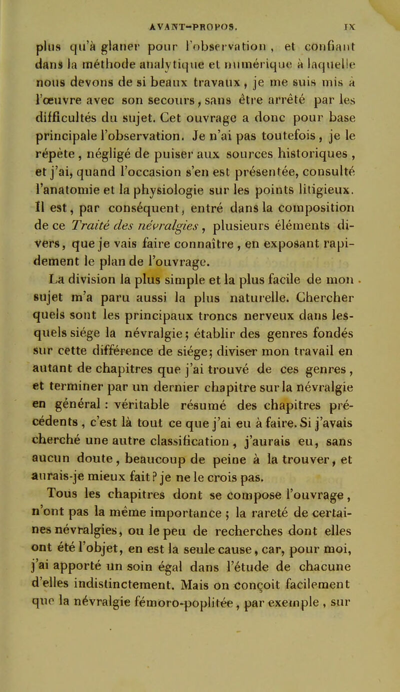 plus qu'à glaner pour l'observation , et confiant dans la méthode analytique et numérique à laquelle nous devons de si beaux travaux, je me suis mis à l'œuvre avec son secours, sans être arrêté parles difficultés du sujet. Cet ouvrage a donc pour base principale l'observation. Je n'ai pas toutefois , je le répète , négligé de puiser aux sources historiques , et j'ai, quand l'occasion s'en est présentée, consulté l'anatomie et la physiologie sur les points litigieux. Il est, par conséquent, entré dans la composition de ce Traité des névralgies, plusieurs éléments di- vers, que je vais faire connaître , en exposant rapi- dement le plan de l'ouvrage. Là division la plus simple et la plus facile de mon . sujet m'a paru aussi la plus naturelle. Chercher quels sont les principaux troncs nerveux dans les- quels siège la névralgie ; établir des genres fondés sur cette différence de siège; diviser mon travail en autant de chapitres que j'ai trouvé de ces genres , et terminer par un dernier chapitre sur la névralgie en général : véritable résumé des chapitres pré- cédents , c'est là tout ce que j'ai eu à faire. Si j'avais cherché une autre classification , j'aurais eu, sans aucun doute, beaucoup de peine à la trouver, et aurais-je mieux fait ? je ne le crois pas. Tous les chapitres dont se compose l'ouvrage, n'ont pas la même importance ; la rareté de certai- nes névralgies, ou le peu de recherches dont elles ont été l'objet, en est la seule cause, car, pour moi, j'ai apporté un soin égal dans l'étude de chacune d'elles indistinctement. Mais on conçoit facilement quo la névralgie fémoro-poplitée, par exemple , sur