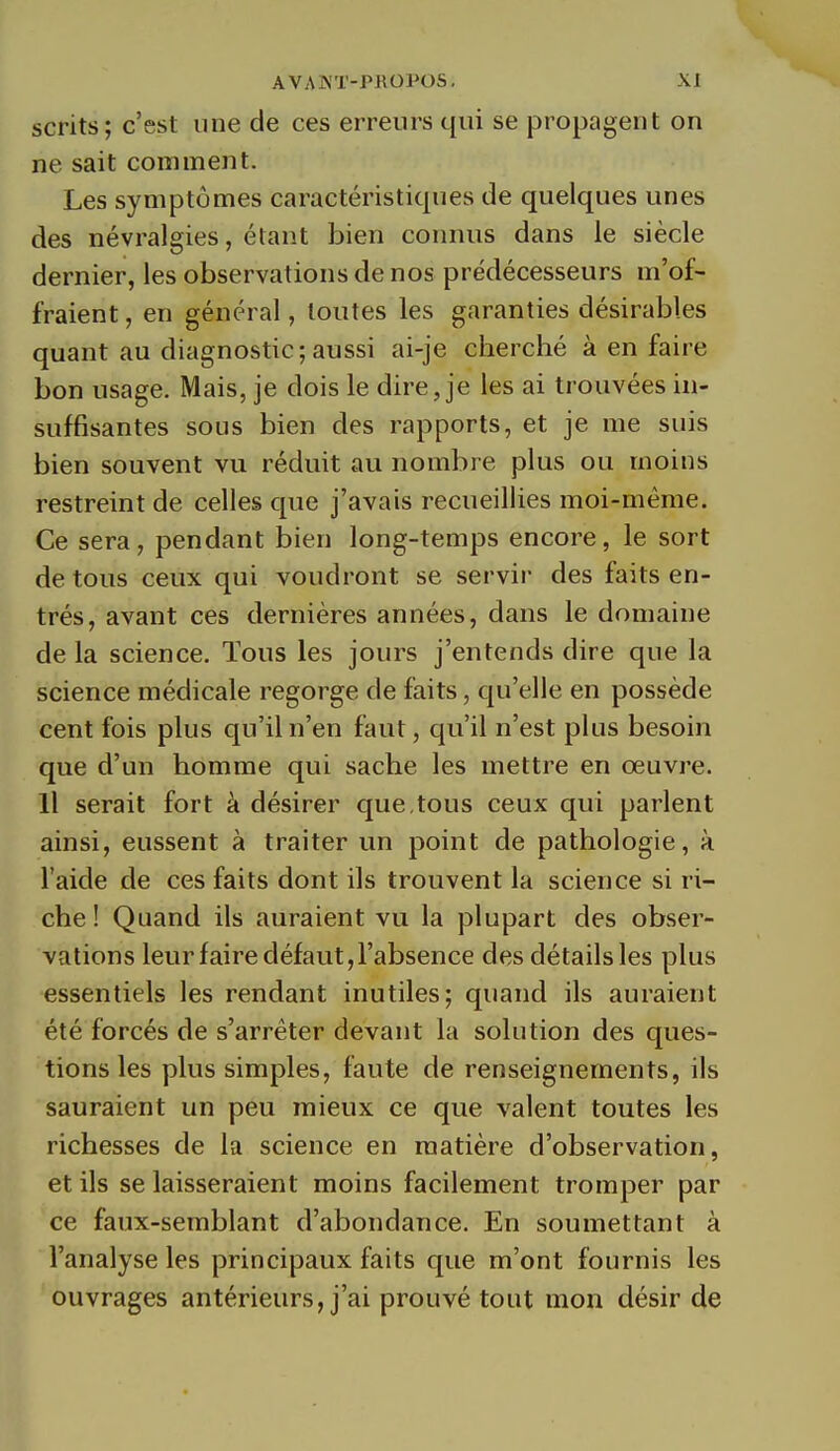 scrits; c'est une de ces erreurs qui se propagent on ne sait comment. Les symptômes caractéristiques de quelques unes des névralgies, étant bien connus dans le siècle dernier, les observations de nos prédécesseurs m'of- fraient , en général, toutes les garanties désirables quant au diagnostic;aussi ai-je cherché à en faire bon usage. Mais, je dois le dire, je les ai trouvées in- suffisantes sous bien des rapports, et je me suis bien souvent vu réduit au nombre plus ou moins restreint de celles que j'avais recueillies moi-même. Ce sera, pendant bien long-temps encore, le sort de tous ceux qui voudront se servir des faits en- trés, avant ces dernières années, dans le domaine de la science. Tous les jours j'entends dire que la science médicale regorge de faits, qu'elle en possède cent fois plus qu'il n'en faut, qu'il n'est plus besoin que d'un homme qui sache les mettre en œuvre. Il serait fort à désirer que,tous ceux qui parlent ainsi, eussent à traiter un point de pathologie, à l'aide de ces faits dont ils trouvent la science si ri- che ! Quand ils auraient vu la plupart des obser- vations leur faire défaut, l'absence des détails les plus essentiels les rendant inutiles; quand ils auraient été forcés de s'arrêter devant la solution des ques- tions les plus simples, faute de renseignements, ils sauraient un peu mieux ce que valent toutes les richesses de la science en matière d'observation, et ils se laisseraient moins facilement tromper par ce faux-semblant d'abondance. En soumettant à l'analyse les principaux faits que m'ont fournis les ouvrages antérieurs, j'ai prouvé tout mon désir de