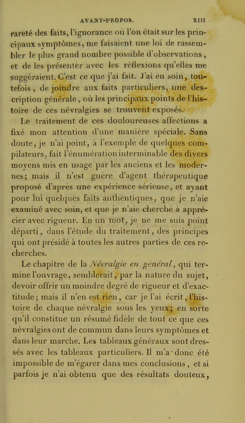 rareté des faits, l'ignorance où l'on était sur les prin- cipaux symptômes, me faisaient une loi de rassem- bler le plus grand nombre possible d'observations , et de les présenter avec les réflexions qu'elles me suggéraient. C'est ce que j'ai fait. J'ai eu soin, tou- tefois , de joindre aux faits particuliers, une des- cription générale , où les principaux points de l'his- toire de ces névralgies se trouvent exposés. Le traitement de ces douloureuses affections a fixé mon attention d'une manière spéciale. Sans doute, je n'ai point, à l'exemple de quelques com- pilateurs, fait l'énumération interminable des divers moyens mis en usage par les anciens et les moder- nes; mais il n'est guère d'agent thérapeutique proposé d'après une expérience sérieuse, et ayant pour lui quelques faits authentiques, que je n'aie examiné avec soin, et que je n'aie cherché à appré- cier avec rigueur. En un mot, je ne me suis point départi, dans l'étude du traitement, des principes qui ont présidé à toutes les autres parties de ces re- cherches. Le chapitre de la Névralgie en général^ qui ter- mine l'ouvrage, semblerait, par la nature du sujet, devoir offrir un moindre degré de rigueur et d'exac- titude; mais il n'en est rien, car je l'ai écrit, l'his- toire de chaque névralgie sous les yeux,; en sorte qu'il constitue un résumé fidèle de tout ce que ces névralgies ont de commun dans leurs symptômes et dans leur marche. Les tableaux généraux sont dres- sés avec les tableaux particuliers.il m'a'donc été impossible de m'égarer dans mes conclusions , et si parfois je n'ai obtenu que des résultats douteux,