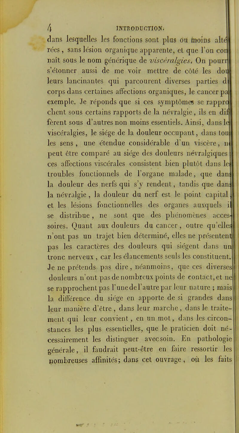 dans lesquelles les fonctions sont plus Ou moins ait rées, sans lésion organique apparente, et que l'on co naît sous le nom générique de viscémlgiesi On pour s'étonner aussi de me voir mettre de côté les do leurs lancinantes qui parcourent diverses parties d corps dans certaines affections organiques, le cancer p exemple. Je réponds que si ces symptômes se rappr client sous certains rapports de la névralgie, ils en di fèrent sous d'autres non moins essentiels. Ainsi, dans! viscéralgies, le siège de la douleur occupant, dans tou les sens, une étendue considérable d'un viscère, n peut être comparé au siège des douleurs névralgiques ces affections viscérales consistent bien plutôt dans le troubles fonctionnels de l'organe malade, que dan la douleur des nerfs qui s'y rendent, tandis que dan la névralgie , la douleur du nerf est le point capital et les lésions fonctionnelles des organes auxquels se distribue, ne sont que des phénomènes accès soires. Quant aux douleurs du cancer, outre qu'elle n'ont pas un trajet bien déterminé, elles ne présenten pas les caractères des douleurs qui siègent dans u tronc nerveux , car les élancements seuls les constituent Je ne prétends pas dire, néanmoins, que ces diverses douleurs n'ont pas de nombreux points de contact, et ne se rapprochent pas l'unedel'autrepar leur nature ; mais la différence du siège en apporte de si grandes dans leur manière d'être , dans leur marche , dans le traite- ment qui leur convient, en un mot, dans les circon- stances les plus essejitielles, que le praticien doit né- cessairement les distinguer avec soin. En pathologie générale, il faudrait peut-être en faire ressortir les nombreuses affinités; dans cet ouvrage, où les faits