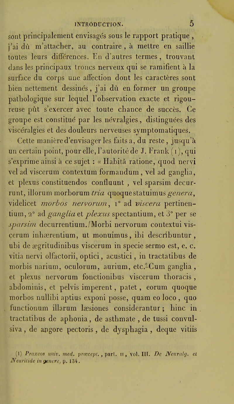 sont principalement envisagés sous le rapport pratique , ■j'ai dù m'attacher, au contraire , à mettre en saillie toutes leurs différences. En d'autres termes, trouvant dans les principaux troncs nerveux qui se ramifient à la surface du corps une affection dont les caractères sont bien nettement dessinés, j'ai dù en former un groupe pathologique sur lequel l'observation exacte et rigou- reuse pût s'exercer avec toute chance de succès. Ce groupe est constitué par les névralgies, distinguées des viscéralgies et des douleurs nerveuses symplomatiques. Cette manière d'envisager les faitsa, du reste, jusqu'à un certain point, pour elle, l'autorité de J. Frank (i), qui s'exprime ainsi à ce sujet : « Habita ratione, quod nervi vel ad viscerum contextum formandum , vel ad ganglia, et plexus constituendos confluunt , vel sparsim decur- runt, illorum morborum tria quoquestatuimus^e/zera, videhcet morbos iiervorain^ i° ad viscera pertinen- tium, 2° ad ganglia et plexus spectantium, et 3° per se sparsim decurrentium./Morbi nervorum contextui vis- cerum inhœrentium, ut monuimus, ibi describuntur , ubi de aegritudinibus viscerum in specie sermo est, e. c. vitia nervi olfactorii, optici, acustici, in tractatibus de morbis narium, oculorum, aurium, etc.-Cum ganglia, et plexus nervorum fonctionibus viscerum thoracis , abdominis, et pelvis imperent, patet, eorum quoque morbos nullibi aptius exponi posse, quam eo loco , quo functionum illarum Isesioncs considerantur ; hinc in tractatibus de aphonia, de asthmate , de tussi convul- siva, de apgore pectoris, de dysphagia , deque vitiis (1) Praxeos univ. med. prœcepi. , paT\. ii, vol. III. De Neuralg. et Neariiide in génère, p. 134. I