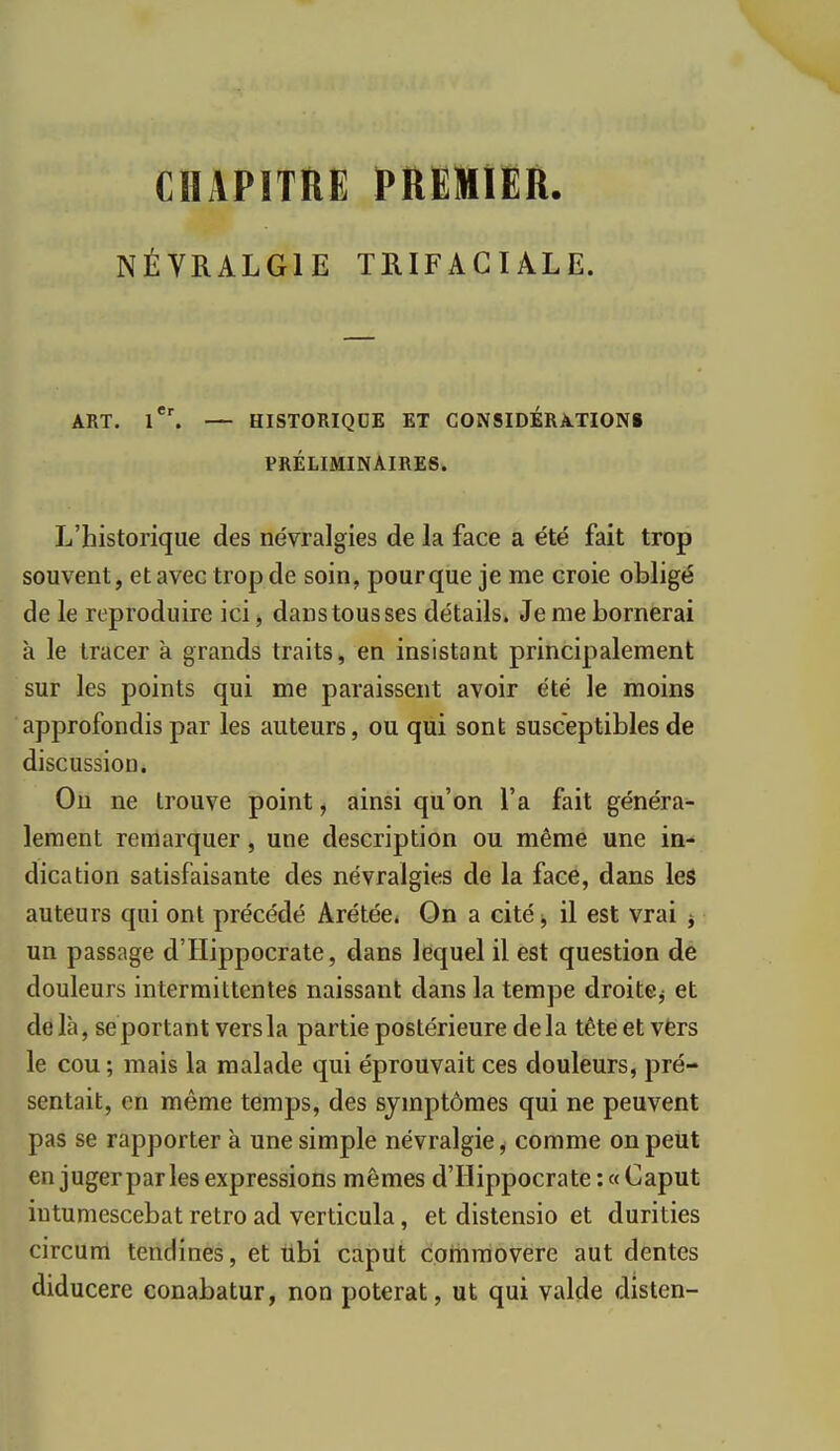 CHAPITRE PREMIER. NÉVRALGIE TRIFACIÂLE. ART. — HISTORIQUE ET GONSIDÉRATIONi PRÉLIMINAIRES. L'historique des névralgies de la face a été fait trop souvent, et avec trop de soin, pour que je me croie obligé de le reproduire ici, dans tous ses détails. Je me bornerai k le tracer k grands traits, en insistant principalement sur les points qui me paraissent avoir été le moins approfondis par les auteurs, ou qui sont susceptibles de discussion. Ou ne trouve point, ainsi qu'on l'a fait généra- lement remarquer, une description ou même une in- dication satisfaisante des névralgies de la face, dans les auteurs qui ont précédé Arétée* On a cité il est vrai ^ un passage d'Hippocrate, dans lequel il est question de douleurs intermittentes naissant dans la tempe droite^ et delà, se portant vers la partie postérieure delà tête et vfers le cou; mais la malade qui éprouvait ces douleurs, pré- sentait, en même temps, des symptômes qui ne peuvent pas se rapporter k une simple névralgie, comme on peut en juger par les expressions mêmes d'Hippocrate :«Caput iutumescebat rétro ad verticula, et distensio et durities circum tendines, et iibi capUt commovere aut dentés diducere conabatur, non poterat, ut qui valde disten-