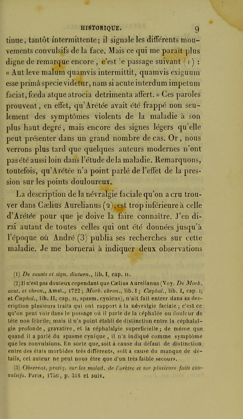 tinue, tantôt intermittente; il signale les différents mou- vements convulsifs de la face. Mais ce qui me paraît plus digne de remarque encore , c'est !e passage suivant ( i ) : « Autleve malum quamvis intermittit, quamvis exiguum esse prima specie videtur, nam si acute interdum impelum faciatjfœda atque atrocia detrimenta affert. » Ces paroles prouvent, en effet, qu'Arétée avait été frappé non seu- lement des symptômes violents de la maladie à son plus haut degré, mais encore des signes légers qu'elle peut présenter dans un grand nombre de cas. Or, nous verrons plus tard que quelques auteurs modernes n'ont pas été aussi loin dans l'étude delà maladie. Remarquons, toutefois, qu'Arétée n'a point parlé de l'effet de la pres- sion sur les points douloureux. La description de la névralgie faciale qu'on a cru trou- ver dans Caelius Aurelianus (2), est trop inférieure à celle d'Arétée pour que je doive la faire connaître. J'en di- rai autant de toutes celles qui ont été données jusqu'à l'époque où André (3) publia ses recherches sur cette maladie. Je me bornerai à indiquer deux observations (1) De. causis et sign. diuturn., lib. I, cap. ii. (2) 11 n'est pas douteux cependant que Caelius Aurelianus{Voy. De Morb. acut. et chron., Amsl,, 1722; Morb. chron., lib. I ; Cœplial., lib. I, cap. i; el Cœphal., lib. II, cap. ii, spasm. cynicus), n'ait fait entrer dans sa des- cription plusieurs traits qui ont rapport à la névralgie faciale; c'est ce qu'on peut voir dans le passage où il parle de la céphalée ou douleur de tèle non fébrile; mais il n'a point établi de distinction entre la céphalal- gie profonde, gravative, el la céphalalgie superficielle; de même que quand il a parlé du spasme cynique , il n'a indiqué comme symptôme que les convulsions. En sorte que, soit à cause du défaut de distinction entre des élais morbides très différents, soit à cause du manque de dé- tails, cet auteur ne peut nous être que d'un très faible secours. (3) Observât, pratiq. xur les malad. de l'iirhlre el sur plusieurs faits con- vulsifs. Paris, l7oG, p. 318 et suiv.