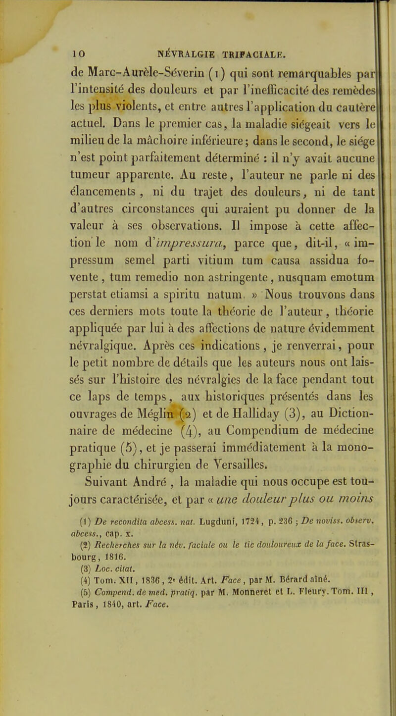 de Marc-Aurèlc-Séverin (i) qui sont remarquables par l'intensité des douleurs et par l'inefficacité des remèdes les plus violents, et entre autres l'application du cautère actuel. Dans le premier cas, la maladie siégeait vers le milieu de la mâchoire inférieure ; dans le second, le siège n'est point parfaitement déterminé : il n'y avait aucune tumeur apparente. Au reste, l'auteur ne parle ni des élancements , ni du trajet des douleurs, ni de tant d'autres circonstances qui auraient pu donner de la valeur à ses observations. Il impose à cette affec- tion le nom à'impj^essura, parce que, dit-il, « im- pressum semel parti vitium tum causa assidua fo- vente , tum remedio non astringente, nusquam emotum perstat etiamsi a spiritu natum. » Nous trouvons dans ces derniers mots toute la théorie de l'auteur, théorie appliquée par lui a des affections de nature évidemment névralgique. Après ces indications , je renverrai, pour le petit nombre de détails que les auteurs nous ont lais- sés sur l'histoire des névralgies de la face pendant tout ce laps de temps, aux historiques présentés dans les ouvrages de Méglin {.2) et de HaUiday (3), au Diction- naire de médecine (4), au Compendium de médecine pratique (5), et je passerai immédiatement à la mono- graphie du chirurgien de Versailles. Suivant André , la maladie qui nous occupe est tou- jours caractérisée, et par « une douleur plus ou moins (1) De recondila abcess. nat. Lugduni, 1724, p. 236 ; De noviss. observ. abcess., cap. x. (2) Recherches sur la tiév, faciale ou le tic douloureux de la face. Stras- bourg, 1816. (3) Loc. citât. (4) Tom. xrr, 1836, 2« édlt. Art. Face, par M. Bérard aîné. (6) Compend. de med. praliq. par M, Monnerel et L. Fleury. Tom. III , Paris, 1840, art. Face.