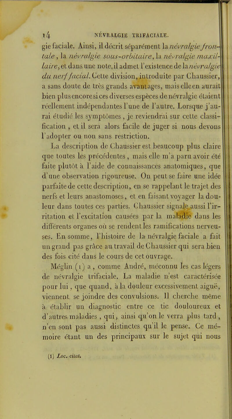 gie faciale. Ainsi, il décrit séparément la névralgieJron- tale, la névralgie sous-orhilaire, la névralgie maxil- laire^ et dans une note,il admet l'existence de \d.névvalgie du nerf facial. Cette division, introduite par Chaussier, a sans doute de très grands avantages, maiscUeen aurait bien plus encore si ces diverses espèces de névralgie étaient réellement indépendantes l'une de l'autre. Lorsque j'au- rai étudié les symptômes , je reviendrai sur cette classi- fication , et il sera alors facile de juger si nous devons l'adopter ou non sans restriction. La description de Chaussierest beaucoup plus claire que toutes les précédentes , mais elle m'a paru avoir été faite plutôt à l'aide de connaissances anatomiques, que d'une observation rigoureuse. On peut se faire une idée parfaite de cette description, en se rappelant le trajet des nerfs et leurs anastomoses, et en faisant voyager la dou- leur dans toutes ces parties. Chaussier signalé aussi l'ir- ritation et l'excitation causées par la maladie dans les différents organes où se rendent les ramifications nerveu- ses. En somme, l'histoire de la névralgie faciale a fait un grand pas grâce au travail de Chaussier qui sera bien des fois cité dans le cours de cet ouvrage. Méglin ( 1 ) a , comme André, méconnu les cas légers de névralgie trifaciale. La maladie n'est caractérisée pour lui, que quand, à la douleur excessivement aiguë, viennent se joindre des convulsions. 11 cherche même à étabhr un diagnostic entre ce tic douloureux et d'autres maladies, qui, ainsi qu'on le verra plus tard , n'en sont pas aussi distinctes qu'il le pense. Ce mé- moire étant un des principaux sur le sujet qui nous (1) Loc. cilaU