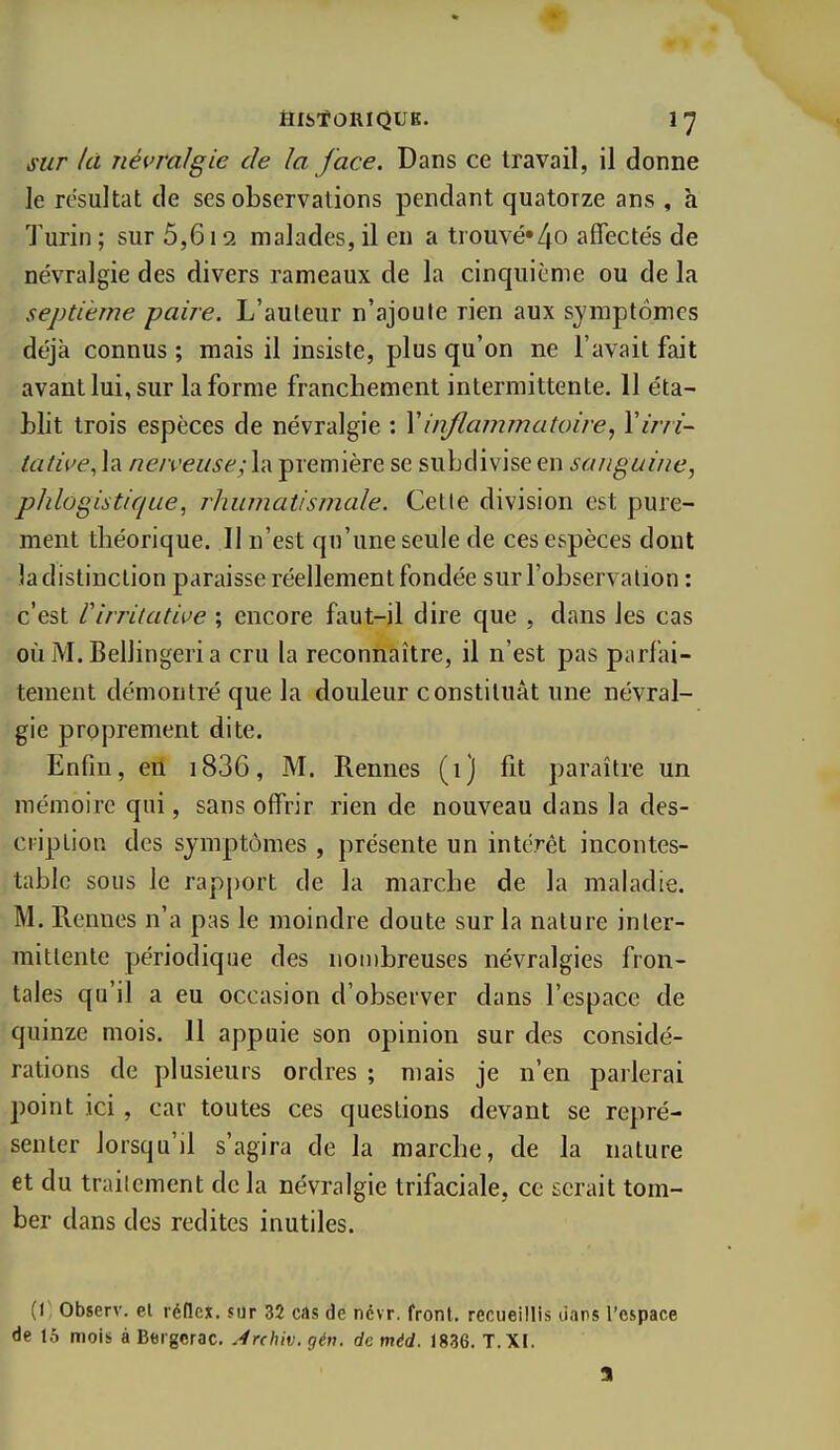 filStORIQUE. sur /ci névralgie de la face. Dans ce travail, il donne le résultat de ses observations pendant quatorze ans , à Turin ; sur 5,612 malades, il en a trouvé»4o affectés de névralgie des divers rameaux de la cinquième ou de la septième paire. L'auteur n'ajoute rien aux symptômes déjà connus ; mais il insiste, plus qu'on ne l'avait fait avant lui, sur la forme franchement intermittente. 11 éta- blit trois espèces de névralgie : Vinflammatoire, Yirri- lative^ la nerveuse; la première se subdivise en sanguine, phlogistique, rhumatismale. Cette division est pure- ment théorique. Il n'est qu'une seule de ces espèces dont la distinction paraisse réellement fondée sur l'observation : c'est Virritative ; encore faut-il dire que , dans les cas oùM.Bellingeria cru la reconnaître, il n'est pas parfai- tement démontré que la douleur constituât une névral- gie proprement dite. Enfin, en i836, M. Rennes (1) fit paraître un mémoire qui, sans offrir rien de nouveau dans la des- cription des symptômes , présente un intérêt incontes- table sous le rapport de la marche de la maladie. M. Rennes n'a pas le moindre doute sur la nature inter- mittente périodique des nonibreuses névralgies fron- tales qu'il a eu occasion d'observer dans l'espace de quinze mois. 11 appuie son opinion sur des considé- rations de plusieurs ordres ; mais je n'en parlerai point ici, car toutes ces questions devant se repré- senter lorsqu'il s'agira de la marche, de la nature et du traitement de la névralgie trifaciale, ce serait tom- ber dans des redites inutiles. (1', Observ. el réllcx. sur 32 cas de névr. front, recueillis dans l'espace