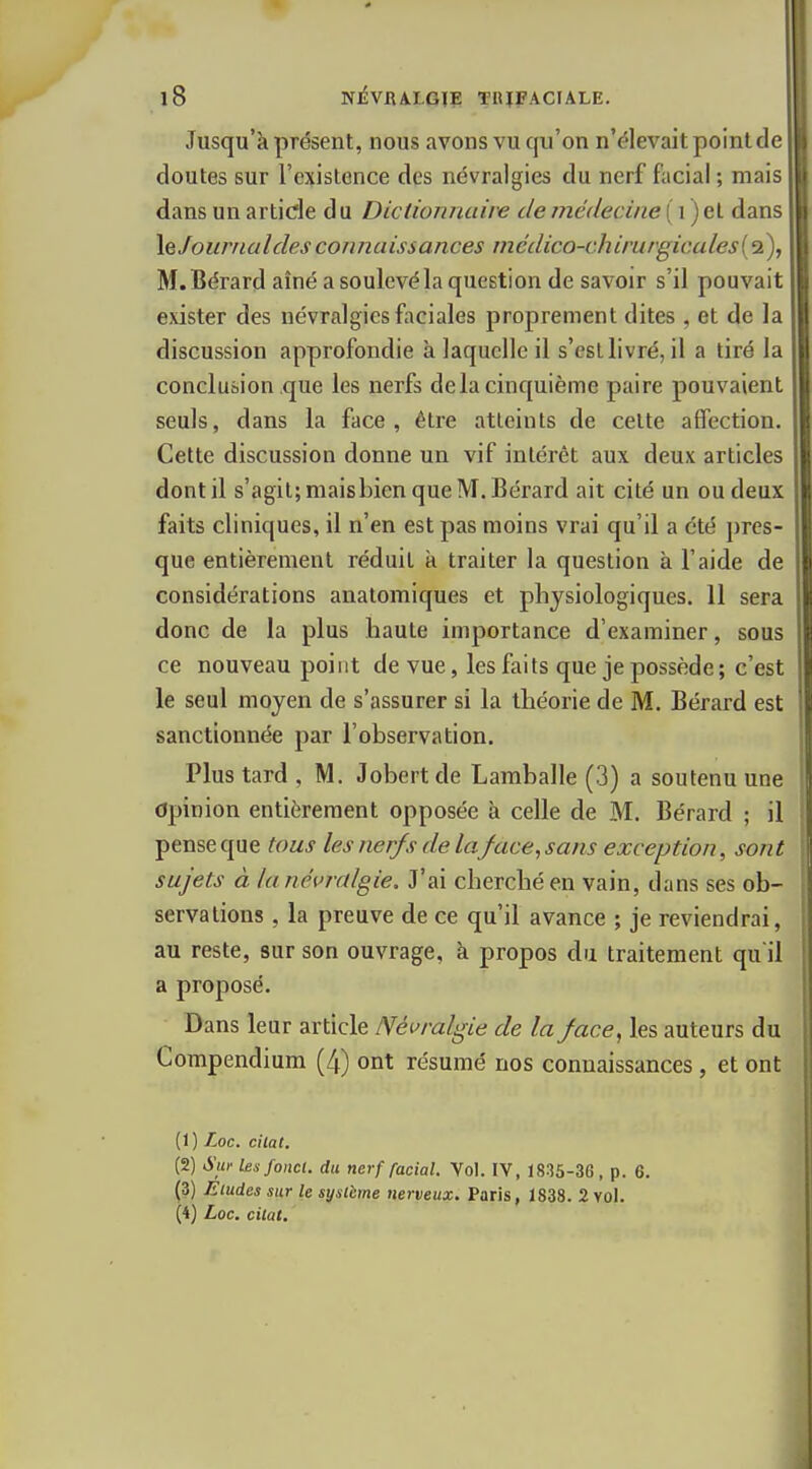 Jusqu'à présent, nous avons vu qu'on n'élevait point de cloutes sur l'existence des névralgies du nerf facial ; mais dans un article d u Dictionnaire de médecine ( i ) et dans X^Jouriialdesconnaissances mcdico-chirurgicales{^), M.Cérard aîné a soulevé la question de savoir s'il pouvait exister des névralgies fiiciales proprement dites , et de la discussion approfondie à laquelle il s'est livré, il a tiré la conclusion que les nerfs delà cinquième paire pouvaient seuls, dans la face, être atteints de celte affection. Cette discussion donne un vif intérêt aux deux articles dont il s'agit; maisbien que M. Bérard ait cité un ou deux faits cliniques, il n'en est pas moins vrai qu'il a été pres- que entièrement réduit à traiter la question à l'aide de considérations anatomiques et physiologiques. 11 sera donc de la plus haute importance d'examiner, sous ce nouveau point de vue, les faits que je possède; c'est le seul moyen de s'assurer si la théorie de M. Bérard est sanctionnée par l'observation. Plus tard , M. Jobertde Lamballe (3) a soutenu une Opinion entièrement opposée à celle de M. Bérard ; il pense que tous les nerfs de la face, sans exception, sont sujets à lanévralgie. J'ai cherché en vain, dans ses ob- servations , la preuve de ce qu'il avance ; je reviendrai, au reste, sur son ouvrage, à propos dri traitement qu'il a proposé. Dans leur article Névralgie de la face, les auteurs du Compendium (4) ont résumé nos connaissances, et ont (1) Loc. chat. (2) Sur les fond, du nerf facial. Vol. IV, 1835-36, p. 6. (3) Eludes sur le système nerveux. Paris, 1838. 2 vol. (4) Loc. citât.