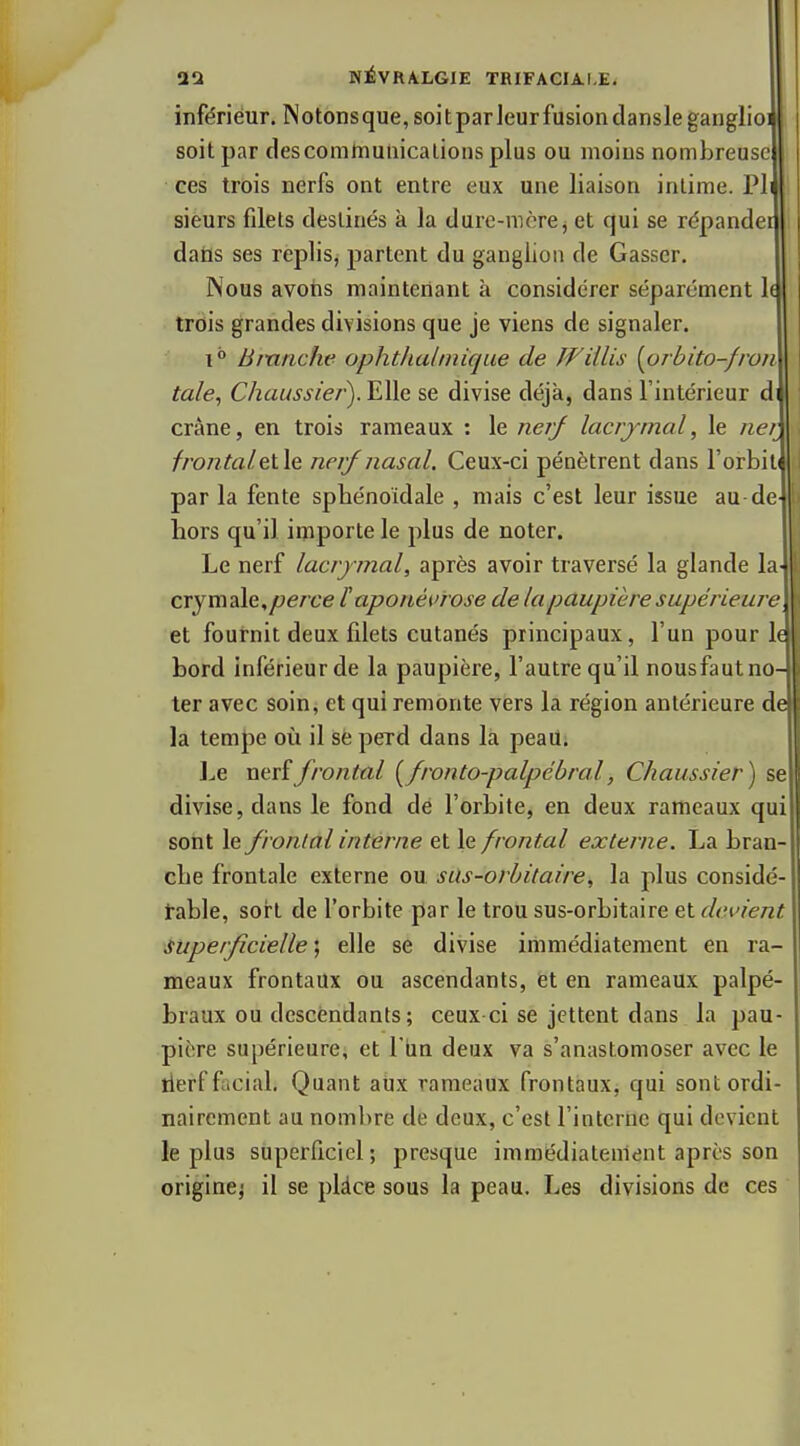 inférieur. N otons que, soi t par leur fusion dansle ganglioi soit par descomtnuiiicalions plus ou moins nombreuse ces trois nerfs ont entre eux une liaison intime. PI \ sieurs filets destinés à la dure-mère j et qui se répander I dails ses replis, partent du ganglion de Casser. Nous avotis maintenant à considérer séparément 1( trois grandes divisions que je viens de signaler. 1° Bmriche ophtlialinique de JVillis [orbito-fron tale^ C/zaw.îj'/e/'). Elle se divise déjà, dans l'intérieur d crâne, en trois rameaux : le nerj lacrjmal, le «e/ frontaletle nerf nasal. Ceux-ci pénètrent dans l'orbil par la fente sphénoidale , mais c'est leur issue au de hors qu'il importe le plus de noter. Le nerf lacrymal, après avoir traversé la glande la- crymale,/?erce ï!aponévrose de lapaupièresupérieure et fournit deux filets cutanés principaux, l'un pour le bord inférieur de la paupière, l'autre qu'il nousfaut no- ter avec soin, et qui remonte vers la région antérieure de la tempe où il se perd dans la peau. Le ntvîfrontal [fronto-palpébral, Chaussier) se divise, dans le fond de l'orbite, en deux rameaux qui sont le frontal interne et le frontal externe. La bran- che frontale externe ou. sUs-orbitaire, la plus considé- table, sort de l'orbite par le trou sus-orbitaire et devient Superficielle ; elle se divise immédiatement en ra- meaux frontaux ou ascendants, et en rameaux palpé- braux ou descendants; ceux ci se jettent dans la pau- pière supérieure, et l'un deux va s'anastomoser avec le tierfficial. Quant atix rameaux frontaux, qui sont ordi- nairement au nombre de deux, c'est l'interne qui devient le plus superficiel ; presque immédiatement après son origine^ il se plàce sous la peau. Les divisions de ces