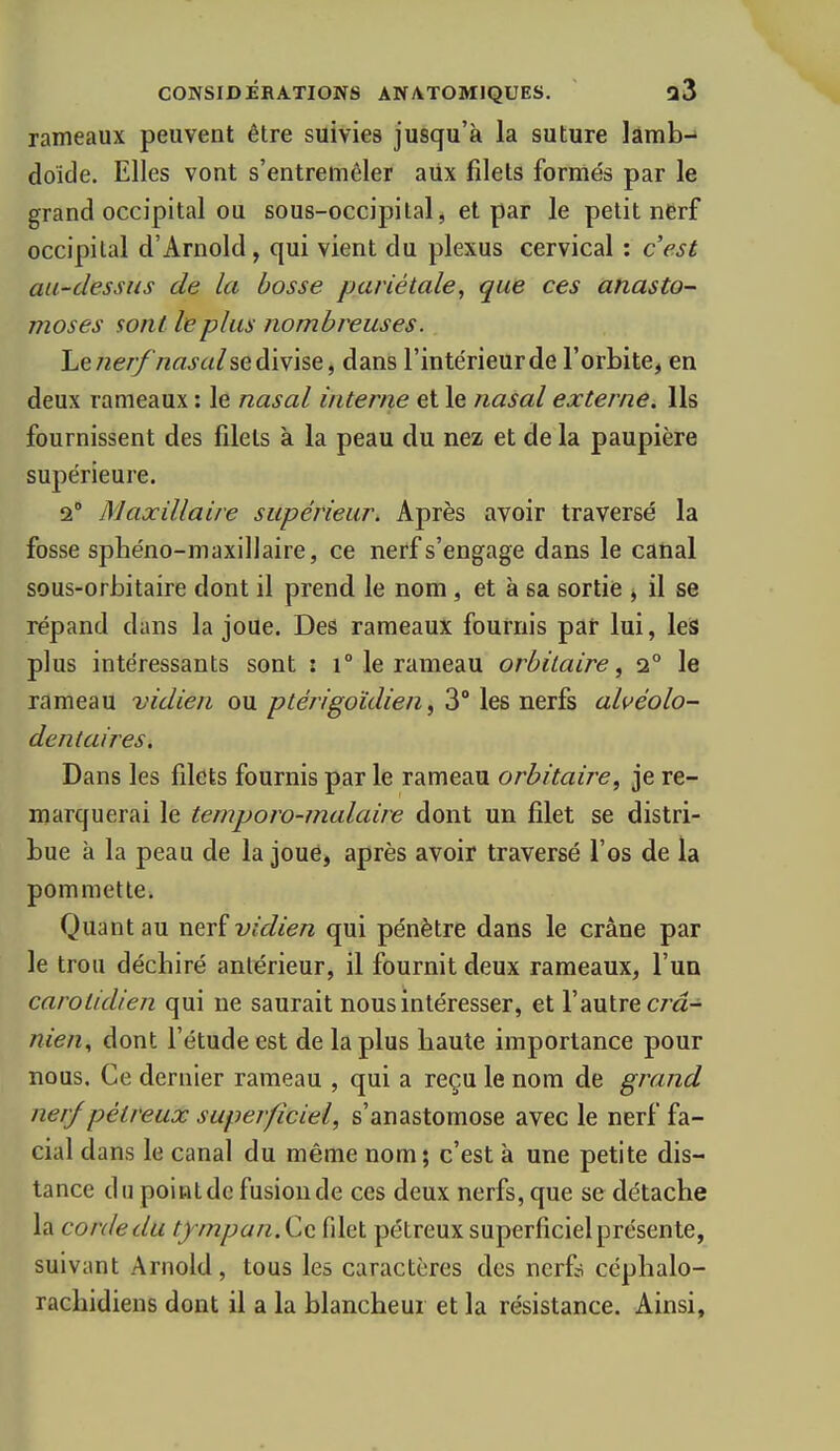 rameaux peuvent être suivies jusqu'à la suture lâmb-» doide. Elles vont s'entremêler aiix filets formés par le grand occipital ou sous-occipital, et par le petit nerf occipital d'Arnold, qui vient du plexus cervical : c'est au-dessus de la bosse pariétale, que ces anasto- moses sont le plus nombreuses. henerf nasal se divise, dans l'intérieur de l'orbite, en deux rameaux : le nasal interne et le nasal externe. Ils fournissent des filets à la peau du nez et de la paupière supérieure. 2° Maxillaire supérieur. Après avoir traversé la fosse sphéno-maxillaire, ce nerf s'engage dans le canal sous-orhitaire dont il prend le nom, et à sa sortie , il se répand dans la joue. Des rameaux fournis par lui, leis plus intéressants sont : i° le rameau orbiLaire, 2° le rameau vidien ou ptérigoïdien ^ 3° les nerfs alvéolo- dentaires. Dans les filets fournis par le rameau orbitaire, je re- marquerai le temporo-malaire dont un filet se distri- bue à la peau de la joue, après avoir traversé l'os de la pommette. Quant au xiçxi vidien qui pénètre dans le crâne par le trou déchiré antérieur, il fournit deux rameaux, l'un carolidien qui ne saurait nous intéresser, et l'autre cm- nien., dont l'étude est de la plus haute importance pour nous. Ce dernier rameau , qui a reçu le nom de grand nerf pétreux superficiel, s'anastomose avec le nerf fa- cial dans le canal du même nom; c'est à une petite dis- tance du point de fusion de ces deux nerfs, que se détache la corde du tympan.CQ filet pétreux superficiel présente, suivant Arnold, tous les caractères des nerf? céphalo- rachidiens dont il a la blancheur et la résistance. Ainsi,