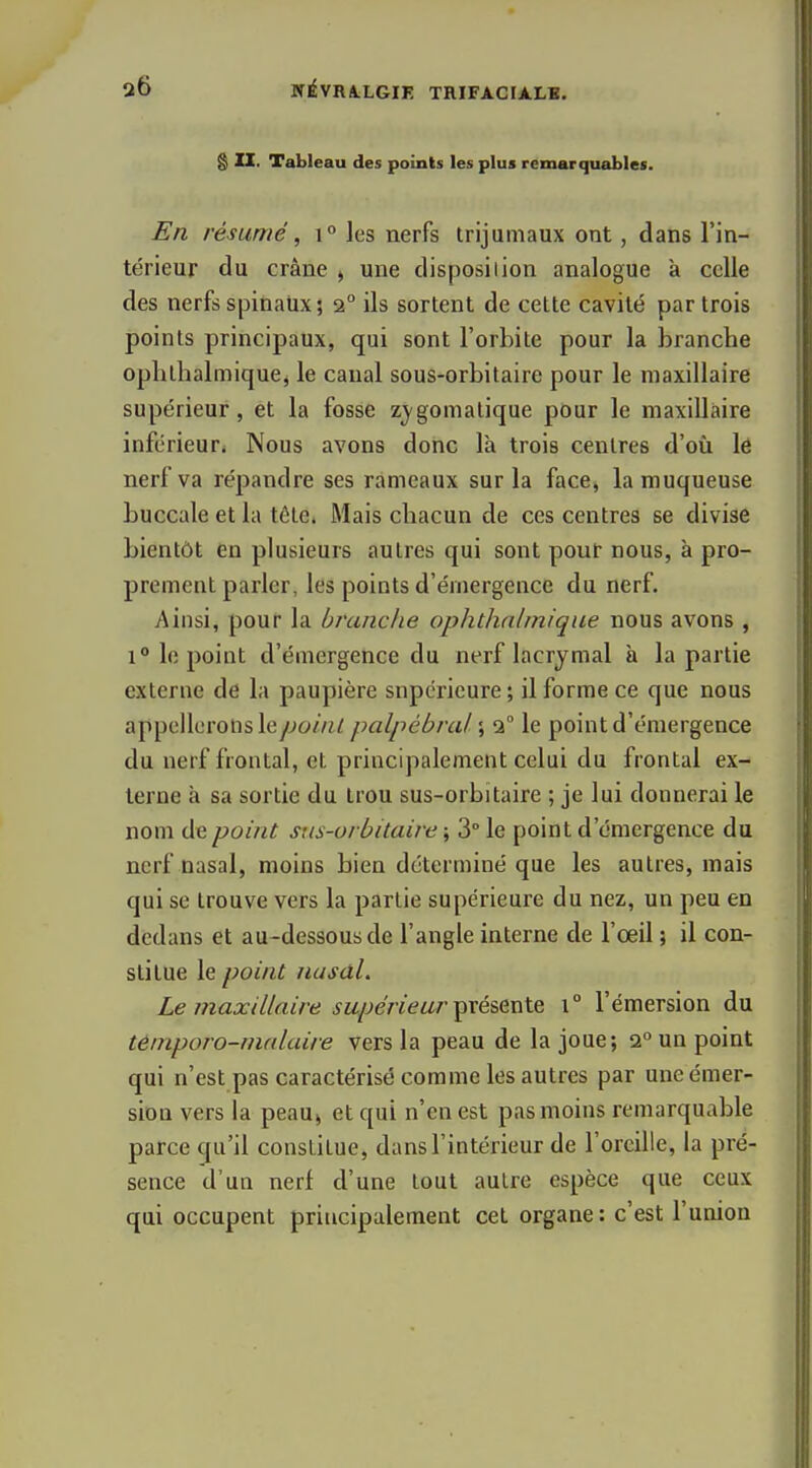 g II. Tableau des points les plus remarquables. En résumé, i° les nerfs trijumaux ont, dans l'in- térieur du crâne j une disposition analogue à celle des nerfs spinaux ; 2° ils sortent de cette cavité par trois points principaux, qui sont l'orbite pour la branche oplilhalinique, le canal sous-orbitaire pour le maxillaire supérieur, et la fosse z^/gomatique pour le maxillaire inférieur. Nous avons donc là trois centres d'où lé nerf va répandre ses rameaux sur la face, la muqueuse buccale et la tôte. Mais chacun de ces centres se divise bientôt en plusieurs autres qui sont pour nous, à pro- prement parler, les points d'émergence du nerf. Ainsi, pour la branche ophthnlinique nous avons , 1° le point d'émergence du nerf lacrymal à la partie externe de la paupière supérieure; il forme ce que nous appellerons le/;o/7«/ palpébral \ 1° le point d'émergence du nerf frontal, et principalement celui du frontal ex- terne à sa sortie du trou sus-orbitaire ; je lui donnerai le nom de point stis-orbitaire \ 3° le point d'émergence du nerf nasal, moins bien déterminé que les autres, mais qui se trouve vers la partie supérieure du nez, un peu en dédans et au-dessous de l'angle interne de l'œil ; il con- stitue le point Husdl. Le maxillaire supérieur présente \° l'émersion du témporo-nialaire vers la peau de la joue; 2*^ un point qui n'est pas caractérisé comme les autres par uneémer- sioû vers la peaUj et qui n'en est pas moins remarquable parce qu'il constitue, dans l'intérieur de l'oreille, la pré- sence d'un nerf d'une tout autre espèce que ceux qui occupent principalement cet organe: c'est l'union