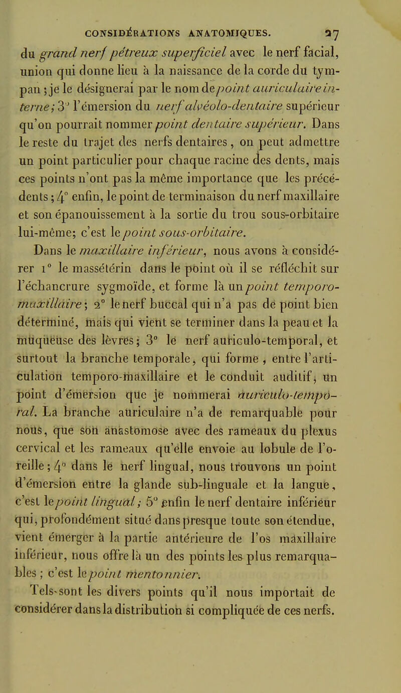 du grand nerf pétreux superficiel avec le nerf facial, union qui donne lieu à la naissance de la corde du tym- pan ;je le désignerai par le nomde/?o//^^ auriculaire in- terne; 3 l'émersion du nerf ahéolo-dentaire supérieur qu'on pourrait nommer point dentaire supérieur. Dans le reste du trajet des nerfs dentaires , on peut admettre un point particulier pour chaque racine des dents, mais ces points n'ont pas la même importance que les précé- dents ; 4 enfin, le point de terminaison du nerf maxillaire et son épanouissement à la sortie du trou sous-orbitaire lui-même; c'est le point sous-orbitaire. Dans le maxillaire inférieur, nous avons à considé- rer 1° le massélérin dans le point où il se réfléchit sur l'échancrure sjgmoïde. et forme là un point temporo- maxillàire\ i° le nerf buccal qui n'a pas dé point bien déterminé, tnàis qui vient se terminer dans la peau et la muqueuse des lèvres; 3° lé nerf auriculo-temporal, èt surtout la branche temporale, qui forme , entre l'arti- culation temporo-inaxillaire et le conduit auditif j Un point d'émërsion que je nommerai nuriculo-tempé- rai. La branche auriculaire n'a de remarcjuablé pour nous, que sbh anastomose avec des rameaux du plexus cervical et les rameaux qu'elle envoie au lobule de l'o- reille; 4 dans le nerf lingual, nous trouvons un point d'émersion entre la glande sub-linguale et la langue, c'est \e point lingual ; 5 fnfin le nerf dentaire inférieur qui, profondément situé dans presque toute son étendue, vient émerger à la partie antérieure de l'os mdxillaire inférieur, nous offre là un des points les plus remarqua- bles ; c'est h point Mentonnier. Tels-sont les divers points qu'il nous importait de considérer dans la distribution si compliquée de ces nerfs.