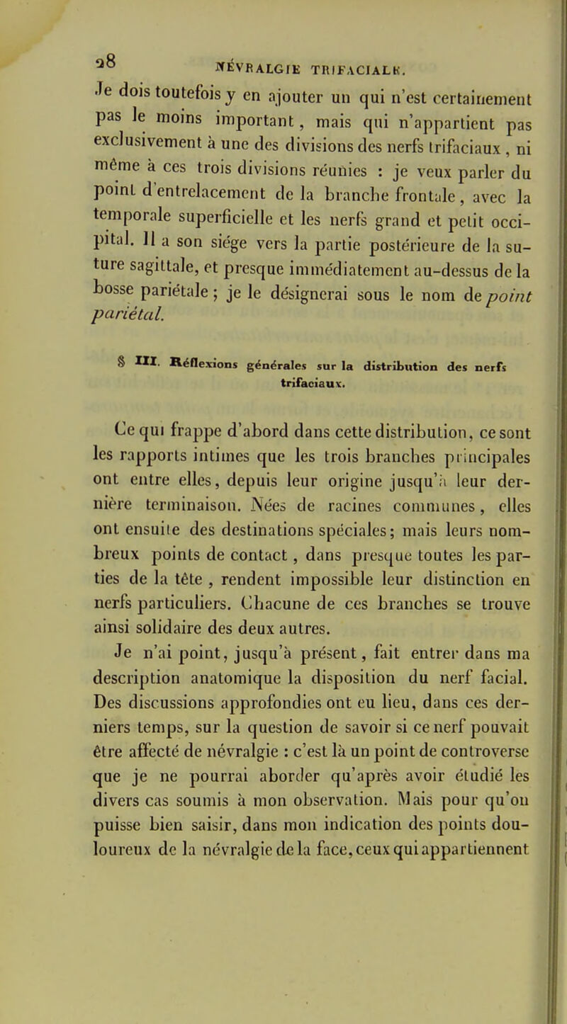 Je dois toutefois y en ajouter un qui n'est certainement pas Je moins important, mais qui n'appartient pas exclusivement à une des divisions des nerfs Irifaciaux, ni même à ces trois divisions réunies : je veux parler du point d'entrelacement delà branche frontale , avec Ja temporale superficielle et les nerfs grand et petit occi- pital. 11 a son siège vers la partie postérieure de la su- ture sagittale, et presque immédiatement au-dessus de la bosse pariétale ; je le désignerai sous le nom de point pariétal. 8 m. Réflexions générales sur la distribution des nerfs trifaciaux. Ce qui frappe d'abord dans cette distribution, ce sont les rapports intimes que les trois branches principales ont entre elles, depuis leur origine jusqu'à leur der- nière terminaison. Nées de racines communes, elles ont ensuite des destinations spéciales; mais leurs nom- breux points de contact, dans presque toutes les par- ties de la tête , rendent impossible leur distinction en nerfs particuliers. Chacune de ces branches se trouve ainsi solidaire des deux autres. Je n'ai point, jusqu'à présent, fait entrer dans ma description anatomique la disposition du nerf facial. Des discussions approfondies ont eu lieu, dans ces der- niers temps, sur la question de savoir si ce nerf pouvait être affecté de névralgie : c'est là un point de controverse que je ne pourrai aborder qu'après avoir étudié les divers cas soumis à mon observation. Mais pour qu'on puisse bien saisir, dans mou indication des points dou- loureux de la névralgie de la face, ceux qui appartiennent