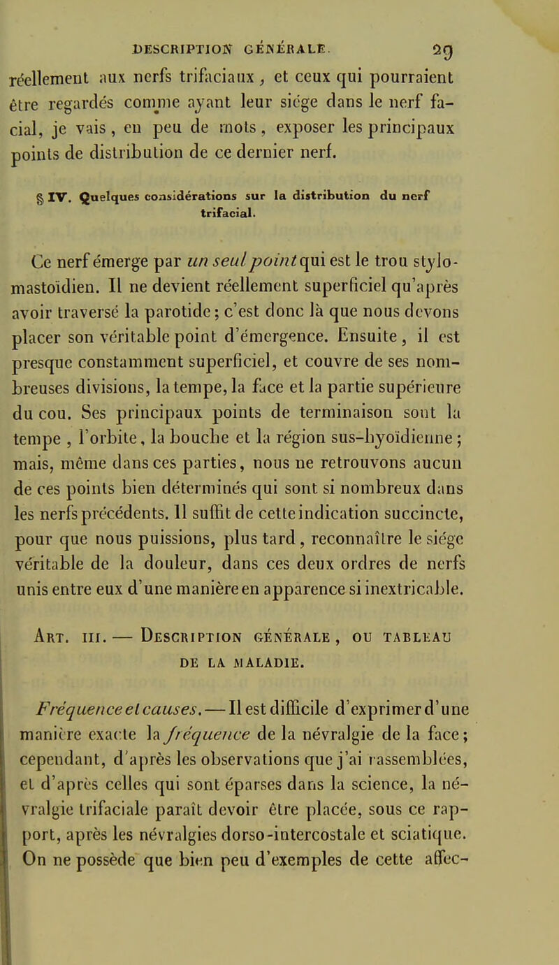 réellement ;mx nerfs trifaciaiix , et ceux qui pourraient être regardés comme ayant leur siège clans le nerf fa- cial, je vais, en peu de mots, exposer les principaux points de distribution de ce dernier nerf. g IV. Quelques considérations sur la distribution du nerf trifacial. Ce nerf émerge par un seul pointqm est le trou stj'lo- mastoïdien. Il ne devient réellement superficiel qu'après avoir traversé la parotide ; c'est donc là que nous devons placer son véritable point d'émergence. Ensuite, il est presque constamment superficiel, et couvre de ses nom- breuses divisions, la tempe, la face et la partie supérieure du cou. Ses principaux points de terminaison sont la tempe , l'orbite, la bouche et la région sus-hyoïdienne ; mais, même dans ces parties, nous ne retrouvons aucun de ces points bien déterminés qui sont si nombreux dans les nerfs précédents. 11 suffit de cette indication succincte, pour que nous puissions, plus tard, reconnaître le siège véritable de la douleur, dans ces deux ordres de nerfs unis entre eux d'une manière en apparence si inextricable. Art. III.— Description générale, ou tableau DE LA MALADIE. Fréquence et causes. — Il est difficile d'exprimer d'une manière exacte la fréquence de la névralgie de la face ; cependant, d'a{)rès les observations que j'ai rassemblées, et d'après celles qui sont éparses dans la science, la né- vralgie Irifaciale paraît devoir être placée, sous ce rap- port, après les névralgies dorso-intercostale et sciatique. On ne possède que bien peu d'exemples de cette aflec-