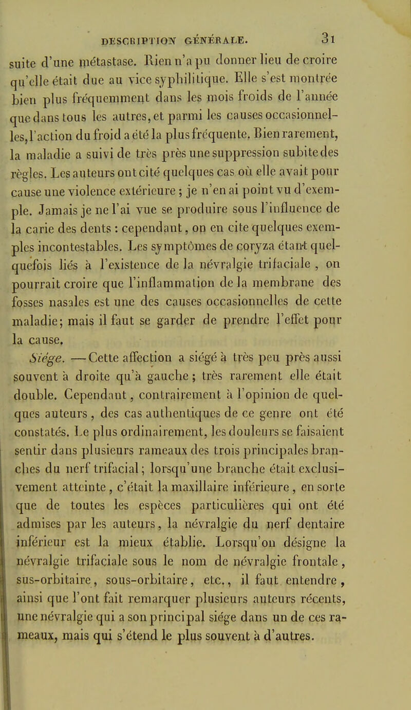 suite d'une métastase. Rien n'a pu donner lieu de croire qu'elle était due au vice sypliilitique. Elle s'est montrée bien plus fréquemment dans les mois froids de l'année que dans tous les autres, et parmi les causes occasionnel- les,l'action du froid a été la plus fréquente, Bien rarement, la maladie a suivi de très près une suppression subite des règles. Les auteurs ont cité quelques cas où elle avait pour cause une violence extérieure ; je n'en ai point vu d'exem- ple. Jamais je ne l'ai vue se produire sous l'influence de la carie des dents : cependant, on en cite quelques exem- ples incontestables. Les sjmptômes de coryza étan-t quel- quefois liés à l'existence de la névralgie tri faciale , on pourrait croire que l'inflammation delà membrane des fosses nasales est une des causes occasionnelles de cette maladie; mais il faut se garder de prendre l'effet pour la cause. Siège. ■—Cette affection a siégé à très peu près aussi souvent a droite qu'à gauche ; très rarement elle était double. Cependant, contrairement à l'opinion de quel- ques auteurs , des cas autbentiques de ce genre ont été constatés. Le plus ordinairement, les douleurs se faisaient sentir dans plusieurs rameaux des trois principales braji- clies du nerf trifacial; lorsqu'une brancbe était exclusi- vement atteinte , c'était la maxillaire inférieure , en sorte que de toutes les espèces particulières qui ont été admises par les auteurs, la névralgie du nerf dentaire inférieur est la mieux établie. Lorsqu'on désigne la névralgie trifaciale sous le nom de névralgie frontale, sus-orbitaire, sous-orbitaire, etc., il faut entendre , ainsi que l'ont fait remarquer plusieurs auteurs récents, une névralgie qui a son principal siège dans un de ces ra- meaux, mais qui s'étend le plus souvent k d'autres.