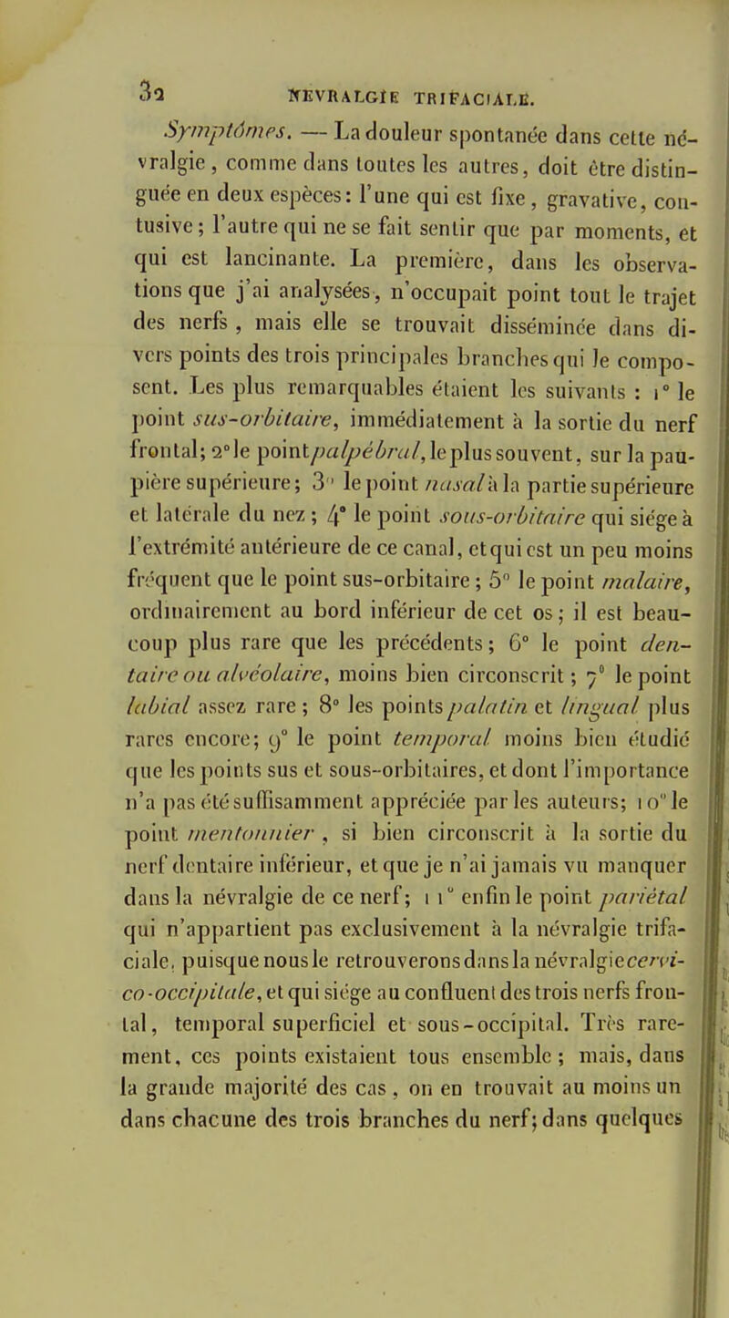 3û WEVRALGIE TRIFACIAT.E. Symptômes. — La douleur spontanée dans cette nd- vralgie , comme dans toutes les autres, doit être distin- guée en deux espèces: l'une qui est fixe, gravative, con- tusive ; l'autre qui ne se fait sentir que par moments, et qui est lancinante. La première, dans les observa- tions que j'ai analysées, n'occupait point tout le trajet des nerfs , mais elle se trouvait disséminée dans di- vers points des trois principales branches qui le compo- sent. Les plus remarquables étaient les suivants : i le point sus-orbiiaire, immédiatement à la sortie du nerf frontal; s-le point/;ai^e(^/v//, le plus souvent, sur la pau- pière supérieure; 3 le point iiasal-Ah partie supérieure et latérale du nez ; l\' le point soits-orbitaire qui siégea l'extrémité antérieure de ce canal, etqui est un peu moins fréquent que le point sus-orbitaire ; 5 le point molaire, ordinairement au bord inférieur de cet os; il est beau- coup plus rare que les précédents; G le point den- taire ou alvéolaire, moins bien circonscrit; 7° le point labial assez rare ; 8° les points palatin et lingual plus rares encore; 9° le point temporal moins bien étudié que les points sus et sous-orbitaires, et dont l'importance n'a pas été suffisamment appréciée parles auteurs; 10 le point mentonnier , si bien circonscrit a la sortie du nerf dentaire inférieur, et que je n'ai jamais vu manquer dans la névralgie de ce nerf; 1 1 enfin le point pariétal qui n'appartient pas exclusivement à la névralgie trifa- ciale, puisque nous le retrouverons dans la névralgiecen'i- co-occipilale, et qui siège au confluent des trois nerfs fron- tal, temporal superficiel et sous-occipital. Très rare- ment, ces points existaient tous ensemble; mais, dans la grande majorité des cas, on en trouvait au moins un dans chacune des trois branches du nerf; dans quelques