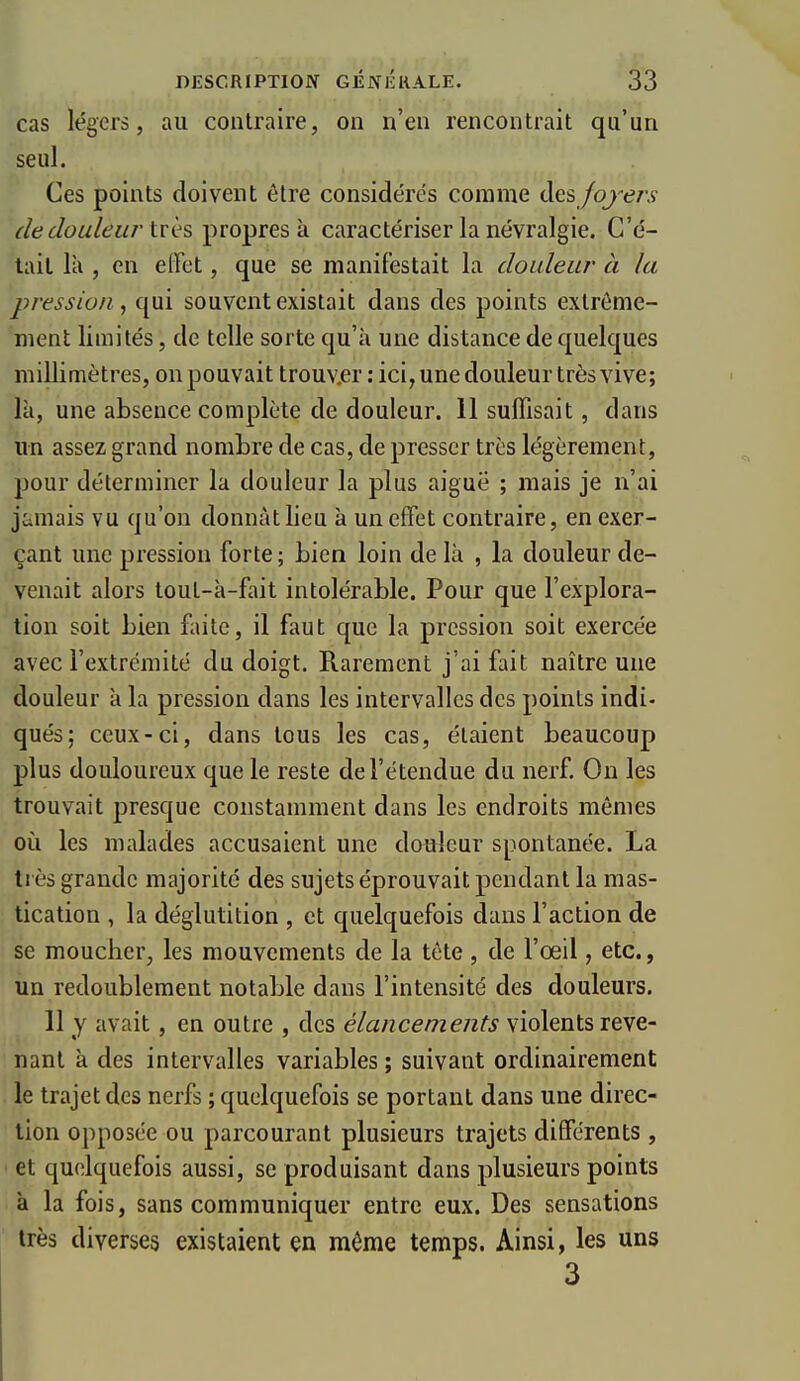 cas légers, au contraire, on n'en rencontrait qu'un seul. Ces points doivent être considérés comme des/oj^e/;? {iedouleur très propres à caractériser la névralgie. C'é- tait là , en effet, que se manifestait la douleur à la pression , qui souvent existait dans des points extrême- ment limités, de telle sorte qu'à une distance de quelques millimètres, onpouvait trouv.er : ici, une douleur très vive; là, une absence complète de douleur. 11 suffisait, dans un assez grand nombre de cas, de presser très légèrement, pour déterminer la douleur la plus aiguë ; mais je n'ai jamais vu qu'on donnât lieu à un effet contraire, en exer- çant une pression forte; bien loin de là , la douleur de- venait alors tout-à-fait intolérable. Pour que l'explora- tion soit bien faite, il faut que la pression soit exercée avec l'extrémité du doigt. Rarement j'ai fait naître une douleur à la pression dans les intervalles des points indi- qués; ceux-ci, dans tous les cas, étaient beaucoup plus douloureux que le reste de l'étendue du nerf. On les trouvait presque constamment dans les endroits mêmes où les malades accusaient une douleur spontanée. La très grande majorité des sujets éprouvait pendant la mas- tication , la déglutition , et quelquefois dans l'action de se moucher, les mouvements de la tête , de l'œil, etc., un redoublement notable dans l'intensité des douleurs. 11 y avait, en outre , des élancements violents reve- nant à des intervalles variables ; suivant ordinairement le trajet des nerfs ; quelquefois se portant dans une direc- tion opposée ou parcourant plusieurs trajets différents, et quelquefois aussi, se produisant dans plusieurs points à la fois, sans communiquer entre eux. Des sensations très diverses existaient en même temps. Ainsi, les uns