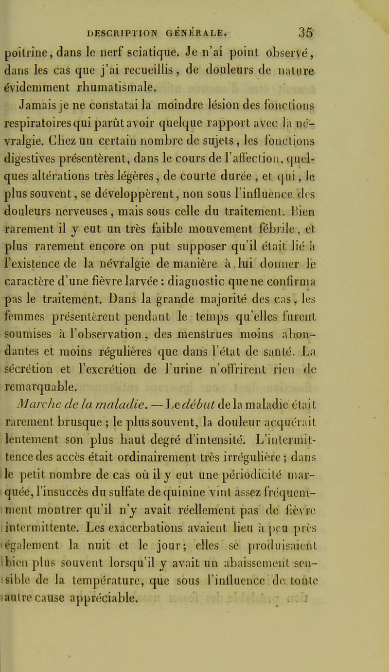 poitrine, dans le nerf sciatique. Je n'ai point observé, dans les cas que j'ai recueillis, de douleurs de nature évidemment rhumatismale. Jamais je ne constatai la moindre lésion des fonctions respiratoires qui parût avoir quelque rapport avec là né- vralgie. Chez un certain nombre de sujets, les fonctions digestives présentèrent, dans le cours de l'aflection, quel- ques altérations très légères, de courte durée , et (|ui, le plus souvent, se développèrent, non sous l'influence drs douleurs nerveuses, mais sous celle du traitement, lîien rarement il j eut un très faible mouvement fébrile, et plus rarement encore on put supposer qu'il était lié li l'existence de la névralgie de manière à,lui donner le caractère d'une fièvre larvée : diagnostic que ne confirma pas le traitement. Dans la grande majorité des cas ^ les femmes présentèrent pendant le temps qu'elles furent soumises à l'observation, des menstrues moins a])on- dantes et moins régulières que dans l'état de santé. La sécrétion et l'excrétion de l'urine n'offrirent rien de remarquable. Marche de la maladie. — Le début de la maladie étaj t rarement brusque ; le plus souvent, la douleur acquérait lentement son plus haut degré d'intensité. L'intermit- tence des accès était ordinairement très irrégulière ; dans ile petit nombre de cas où il y eut une périodicité mar- quée, l'insuccès du sulfate de quinine Vint assez fréquem- ment montrer qu'il n'y avait réellement pas de fièvre intermittente. Les exacerbations avaient lieu ii j)eu près légalement la nuit et le jour; elles se produisaient ibieu plus souvent lorsqu'il y avait un abaissement sen- sible de la température, que sous l'influence de toute .autre cause appréciable. 1