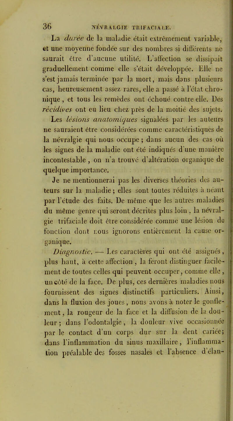 La durée de la maladie était extrêmement variable, et une moyenne fondée sur des nombres si difl'érenls ne saurait ôtre d'aucune utilité. L'affection se dissipait graduellement comme elle s'était développée. Elle ne s'est jamais terminée par la mort, mais dans plusieurs cas, beureusement assez rares, elle a passé à l'état cbro- nique, et tous les remèdes ont écboué contre elle. Des récidives ont eu lieu chez près de la moitié des sujets. Les lésions anatomiques signalées par les auteurs ne sauraient être considérées comme caractéristiques de la névralgie qui nous occupe ; dans aucun des cas où les signes de la maladie ont été indiqués d'une manière incontestable, on n'a trouve d'altération organique de quelque importance. Je ne mentionnerai pas les diverses tbéories des au- teurs sur la maladie ; elles sont toutes réduites à néant par l'étude des faits. De môme que les autres maladies du même genre qui seront décrites plus loin . la névral- S;ie trifaciale doit être considérée comme une lésion de fonction dont nous ignorons entièrement la cause or- ganique. Diagnostic. — Les caractères qui ont été assignés, plus baut, k celte affection , la feront distinguer fiicile- ment de toutes celles qui peuvent occuper, comme elle, un côté de la face. De plus, ces dernières maladies nous fournissent des signes distinctifs particuliers. Ainsi, dans la fluxion des joues, nous avons k noter le gonfle- ment , la rougeur de la face et la diffusion de la dou- leur ; dans l'odontalgie, la douleur vive occasionnée par le contact d'un corps dur sur la dent cariée; dans l'inflammation du sinus maxillaire, l'inflamma- tion préalable des fosses nasales et l'absence d'élan-