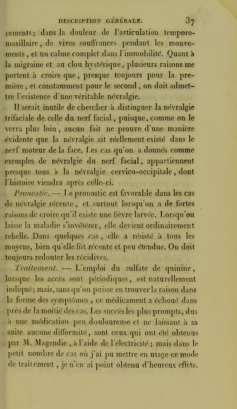 céments; dans la douleur de l'articulation temporo- maxillairc, de vives souffrances pendant les mouve- ments , et un calme complet dans l'immobilité. Quant à la migraine et au clou hystérique, plusieurs raisons me portent à croire que, presque toujours pour la pre- mière , et constamment pour le second, on doit admet- Ire l'existence d'une véritable névralgie. Il serait inutile de chercher à distinguer la névralgie trifaciale de celle du nerf facial, puisque, comme on le verra plus loin , aucun fait ne prouve d'une manière évidente que la névralgie ait réellement existé dans le nerf moteur de la face. Les cas qu'on a donnés comme exemples de névralgie du nerf facial, appartiennent presque tous à la névralgie cervico-occipitale, dont l'histoire viendra après celle-ci. Pronostic. — l.e pronostic est favorable dans les cas de névralgie récente , et surtout lorsqu'on a de fortes . jaisons de croire qu'il existe une fièvre larvée. Lorsqu'on laisse la maladie s'invétérer, elle devient ordinairement rebelle. Dans quelques cas , elle a résisté à tous les moyens, bien qu'elle fût récente et peu étendue. On doit toujours redouter les récidives. Traitement. — L'emploi du sulfate de quinine, lorsque les accès sont périodiques, est naturellement indiqué; mais, sans qu'on puisse en trouver la raison dans la forme des symptômes , ce médicament a échoué dans près de la moitié des cas. Les succès les plus prompts, dus a une médication peu douloureuse et ne laissant à sa suite aucune difformité, sont ceux qui ont été obtenus par M. Magendic , à l'aide de l'électricité ; mais dans le petit nombre de cas où j'ai pu mettre en usage ce mode de traitement, je n'en ai point obtenu d'heureux effets.