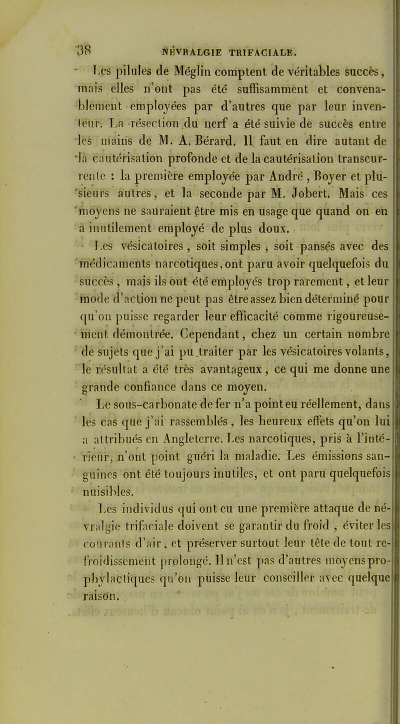 - f-es pilules de Méglin comptent de véritables succès, mais elles n'ont pas été suffisamment et convena- blement employées par d'autres que par leur inven- leui-. La résection du nerf a été suivie de succès entre les mains de M. A. Bérard. 11 faut en dire autant de •la cautérisation profonde et de la cautérisation Iranscur- renlc : la première employée par André , Boyer et plu- ■'sieui-s autres, et la seconde par M. Jobert. Mais ces t 'moyens ne sauraient être mis en usage que quand on en à inutilement employé déplus doux. T>es vésicatoires, soit simples -, soit pansés avec des 'médicaments narcotiques,ont paru avoir quelquefois du succès, mais ils ont été employés trop rarement, et leur mode d'action ne peut pas être assez bien déterminé pour qu'on puisse regarder leur efficacité comme rigoureuse- ment démontrée. Cependant, chez un certain nombre de sujets que j'ai pu traiter par les vésicatoires volants, le résultat a été très avantageux, ce qui me donne une grande confiance dans ce moyen. Le sous-carbonate de fer n'a point eu réellement, dans les cas que j'ai rassemblés , les heureux effets qu'on lui a attribués en Angleterre. Les narcotiques, pris à l'inté- - rieur, n'ont point guéri la maladie. Les émissions san- guines ont été toujours inutiles, et ont paru quelquefois - nuisibles. l>es individus qui ont eu une première attaque de né- vralgie trifaciale doivent se garantir du froid , éviter les couranis d'air, et préserver surtout leur tête de tout re fioidissement prolongé. Il n'est pas d'autres moyens pro- phylactiques qu'on puisse leur conseiller avec quelque raisdn.