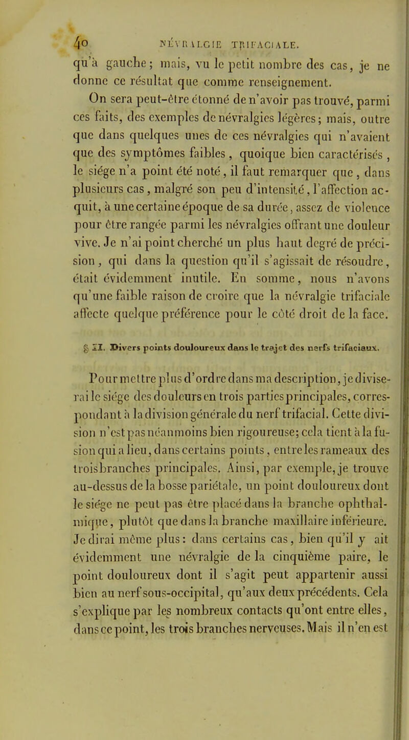 qu'à gauche; mais, vu le petit nombre des cas, je ne donne ce résultat que comme renseignement. On sera peut-être étonné de n'avoir pas trouvé, parmi ces faits, des exemples de névralgies légères; mais, outre que dans quelques unes de ces névralgies qui n'avaient que des symptômes faibles, quoique bien caractérises, le siège n'a point été noté, il faut remarquer que , dans plusieurs cas, malgré son peu d'intensité, l'affection ac- quit, à une certaine époque de sa durée, assez de violence pour être rangée parmi les névralgies offrant une douleur vive. Je n'ai point cbercbé un plus haut degré de préci- sion, qui dans la question qu'il s'agissait de résoudre, était évidemment inutile. En somme, nous n'avons qu'une faible raison de croire que la névralgie trifaciale affecte quelque préférence pour le côté droit de la face. gi £1. Divers points douloureux dans le trajet des nerfs trifaciauj^. P 0 u r m e 11 re pl II s d ' ord rc d ans m a desc l ip tion, j e d i vi se- rai le siège des douleurs en trois parties principales, corres- pondant h la division générale du nerf trifacial. Cette divi- sion n'estpas néanmoins bien rigoureuse; cela tient h la fu- sion qui a lieu, dans certains points, entre les rameaux des troisbranches principales. Ainsi, par exemple, je trouve au-dessus de la bosse pariétale, un point douloureux dont le siège ne peut pas être placé dans la branche ophthal- mique, plutôt que dans la branche maxillaire inférieure. Je dirai même plus: dans certains cas, bien qii'il y ait évidemment une névralgie de la cinquième paire, le point douloureux dont il s'agit peut appartenir aussi bien au nerf sous-occipital, qu'aux deux précédents. Cela s'explique par les nombreux contacts qu'ont entre elles, dans ce point, les trois branches nerveuses. M ais il n'en est