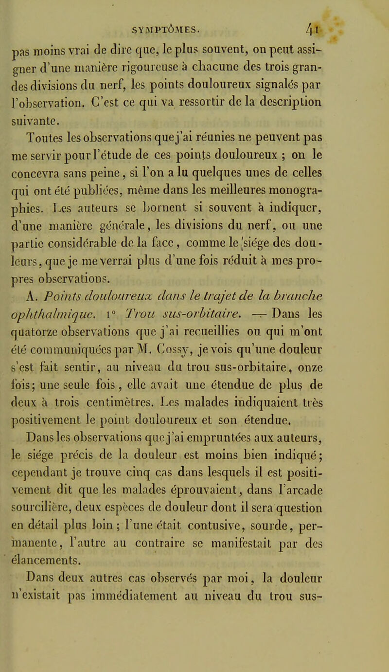 pas moins vrai de dire que, le plus souvent, on peut assi- gner d'une manière rigoureuse à cliacune des trois gran- des divisions du nerf, les points douloureux signalés par l'observation. C'est ce qui va ressortir de la description suivante. Toutes les observations que j'ai réunies ne peuvent pas me servir pour l'étude de ces points douloureux ; on le concevra sans peine, si l'on a lu quelques unes de celles qui ont été publiées, même dans les meilleures monogra- phies. Les auteurs se bornent si souvent à indiquer, d'une manière générale, les divisions du nerf, ou une partie considérable de la face , comme le [siège des dou- leurs, que je me verrai plus d'une fois réduit à mes pro- pres observations. A. Points douloureux dans le trajet de la branche ophthal/niqiic. \° Trou sus-orhitaire. — Dans les quatorze observations que j'ai recueillies ou qui m'ont été communiquées par M. Cossj, je vois qu'une douleur s'est fait sentir, au niveau du trou sus-orbitaire, onze fois; une seule fois, elle avait une étendue de plus de deux a trois centimètres. Les malades indiquaient très positivement le point douloureux et son étendue. Dans les observations que j'ai empruntées aux auteurs, le siège précis de la douleur est moins bien indiqué; cependant je trouve cinq cas dans lesquels il est positi- vement dit que les malades éprouvaient, dans l'arcade sourcih'èrc, deux espèces de douleur dont il sera question en détail plus loin ; l'une était contusive, sourde, per- manente, l'autre au contraire se manifestait par des élancements. Dans deux autres cas observés par moi, la douleur n'existait pas immédiatement au niveau du trou sus-