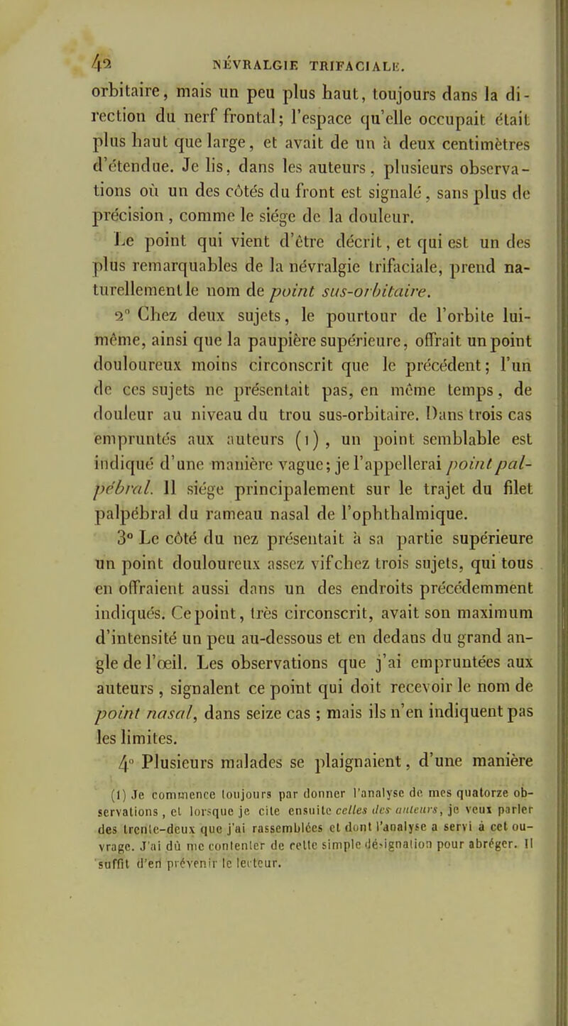 orbitaire, mais im peu plus haut, toujours dans la di- rection du nerf frontal; l'espace qu'elle occupait était plus haut que large, et avait de un à deux centimètres d'étendue. Je lis, dans les auteurs, plusieurs observa- tions où un des côtés du front est signalé , sans plus de précision , comme le siège de la douleur. Le point qui vient d'être décrit, et qui est un des plus remarquables de la névralgie trificiale, prend na- turellement le nom de point sus-oi hitaire. - 2 Chez deux sujets, le pourtour de l'orbite lui- inéme, ainsi que la paupière supérieure, offrait un point douloureux moins circonscrit que le précédent; l'un de ces sujets ne présentait pas, en même temps, de douleur au niveau du trou sus-orbitaire. Dans trois cas empruntés aux auteurs (i), un point semblable est indiqué d'une manière vague; je l'appellerai pointpal- pébval. 11 siège principalement sur le trajet du filet palpébral du rameau nasal de l'ophthalmique. 3° Le côté du nez présentait a sa partie supérieure un point douloureux assez vif chez trois sujets, qui tous en offraient aussi dans un des endroits précédemment indiqués. Ce point, très circonscrit, avait son maximum d'intensité un peu au-dessous et en dedans du grand an- gle de l'œil. Les observations que j'ai empruntées aux auteurs , signalent ce point qui doit recevoir le nom de point nasal, dans seize cas ; mais ils n'en indiquent pas les limites. 4° Plusieurs malades se plaignaient, d'une manière (1) Je commence loujours par donner l'analyse do mes quatorze ob- servations, et lor.'que je cite ensuite ccto i/cs-(//(/ch)-*, je veux parler des Ircnlc-dcux que j'ai rassemblées et dont l'analyse a servi à cet ou- vrage. J'ai dû me conlenler de retlc simple dé^ignalion pour abroger. Il suffit d'erl prévenir le lecteur.