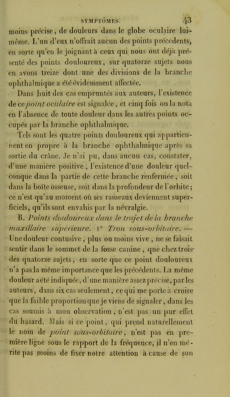 moins précise, de douleurs dans le globe oculaire lui- même. L'un d'eux n'offrait aucun des points précédents, en sorte qu'en le joignant à ceux qui nous ont déjà pré- senté des points douloureux, sur quatorze sujets nous en avons treize dont une des divisions de la branche ophthalmique a été évidemment affectée. Dans huit des cas empruntés aux auteurs, l'existence de ce point oculaire est signalée, et cinq fois on la nota en l'absence de toute douleur dans les autres points oc- cupés par la branche ophthalmique. Tels sont les quatre points douloureux qui appartien- nent en propre à la branche ophthalmique après sa sortie du crànc. Jle n'ai pu, dans aucun cas, constater, d'une manière positive , l'existence d'une douleur quel- conque dans la partie de cette branche renfermée , soit dans la boîte osseuse, soit dans la profondeur de l'orbite ; ce n'est qu'au moment où ses rameaux deviennent super- ficiels, qu'ils sont envahis par la névralgie. B. Points douloureux dans le trajet delà branche maxillaire supérieure. i° Trou sous-orhitaire, — Une douleur contusive, plus ou moins vive , ne se faisait sentir dans le sommet de la fosse canine , que chez trois- des quatorze sujets, en sorte que ce point douloureux n'a pas la même importance que les précédents. La même douleur aété indiquée, d'une manière assezprécise, parles auteurs, dans six cas seulement, ce qui me porte à croire f que la faible proportion que je viens de signaler, dans les cas soumis à mon observation , n'est pas un pur effet du hasard. iMais si ce point, qui prend naturellement • le nom de point sous-orhitaire^ n'est pas en pre- mière ligne sous le rapport de la fréquence, il n'en mé- rite pas moins de fixer notre attention à cause de son