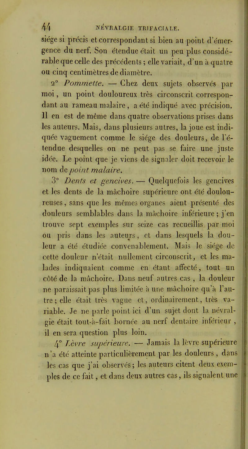 siège si précis et correspondant si bien au point d'émer- gence du nerf. Son étendue était un peu plus considé- rable que celle des précédents ; elle variait, d'un à quatre ou cinq centimètres de diamètre. 2° Pommette. — Chez deux sujets observés par moi, un point douloureux très cij conscrit correspon- dant au rameau malaire, a été indiqué avec précision. 11 en est de même dans quatre observations prises dans les auteurs. Mais, dans plusieurs autres, la joue est indi- quée vaguement comme le siège des douleurs, de Té- tendue desquelles on ne peut pas se faire une juste idée. Le point que je viens de signaler doit recevoir le nom de point malaire. 3° Dents et gencives. — Quelquefois les gencives et les dents de la mâchoire supérieure ont été doulou- reuses , sans que les mêmes organes aient présenté des douleurs semblables dans la mâchoire inférieure ; j'en trouve sept exemples sur seize cas recueillis par moi ou pris dans les auteurs, et dans lesquels la dou- leur a été étudiée convenablement. Mais le siège de cette douleur n'était nullement circonscrit, et les ma- lades indiquaient comme en étant affecté, tout un côté de la mâchoire. Dans neuf autres cas , la douleur ne paraissait pas plus limitée à une mâchoire qu'à l'au- tre; elle était très vague et, ordinairement, très va- riable. Je ne parle point ici d'un sujet dont la névral- gie était tout-à-fait bornée au nerf dentaire inférieur, il en sera question plus loin. JÀvre supérieure. — Jamais la lèvre supérieure n'a été atteinte particulièrement par les douleurs, dans les cas que j'ai observés; les auteurs citent deux exem- ples de ce fait, et dans deux autres cas, ils signalent une