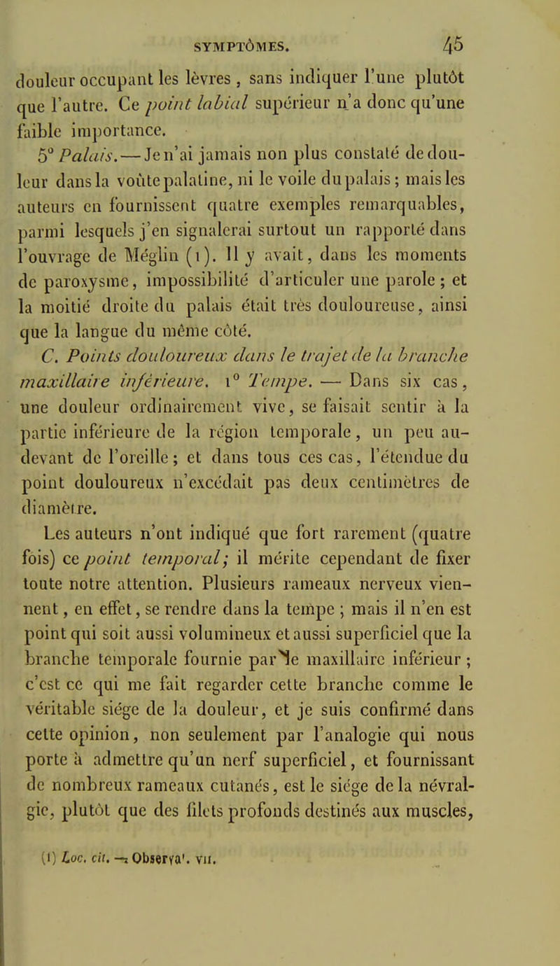 douleur occupant les lèvres , sans indiquer l'une plutôt que l'autre. Ce point labial supérieur n'a donc qu'une faible importance. 5° Palais. — Je n'ai jamais non plus constaté de dou- leur dans la voûte palatine, ni le voile du palais ; mais les auteurs en fournissent quatre exemples remarquables, parmi lesquels j'en signalerai surtout un rapporté dans l'ouvrage de Méglin (1). \\y avait, dans les moments de paroxysme, impossibilité d'articuler une parole; et la moitié droite du palais était très douloureuse, ainsi que la langue du môme côté. C. Points douloureux dans le trajet de la branche maxillaire injèrieure. 1° Tempe. — Dans six cas, une douleur ordinairement vive, se faisait sentir à la partie inférieure de la région temporale, un peu au- devant de l'oreille; et dans tous ces cas, l'étendue du point douloureux n'excédait pas deux centimètres de diamètre. Les auteurs n'ont indiqué que fort rarement (quatre fois) ce point temporal; il mérite cependant de fixer toute notre attention. Plusieurs rameaux nerveux vien- nent , en effet, se rendre dans la tempe ; mais il n'en est point qui soit aussi volumineux et aussi superficiel que la branche temporale fournie par^e maxillaire inférieur ; c'est ce qui me fait regarder cette branche comme le véritable siège de la douleur, et je suis confirmé dans cette opinion, non seulement par l'analogie qui nous porte à admettre qu'un nerf superficiel, et fournissant de nombreux rameaux cutanés, est le siège delà névral- gie, plutôt que des filets profonds destinés aux muscles, (I) Loc. cil, Observa', vu.