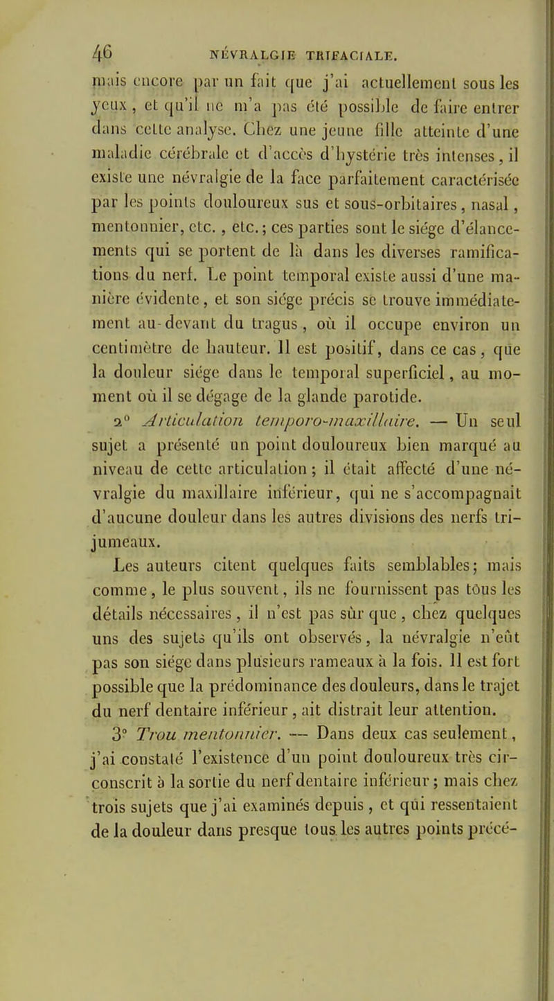 fiKiis encore par un fait c[ue j'ai actuellemcnl sous les jeux , et qu'il ne m'a pas été possiljle de faire entrer dans cette analyse. Chez une jeune fille atteinte d'une maladie cérébrale et d'accès d'hystérie très intenses, il existe une névralgie de la face parfiiitement caractérisée par les points douloureux sus et sous-orbitaires, nasal, mentonnier, etc., etc. ; ces parties sont le siège d'élance- ments qui se portent de là dans les diverses ramifica- tions du nerf. Le point temporal existe aussi d'une ma- nière évidente, et son siège précis se trouve immédiate- ment au devant du tragus , où il occupe environ un centimètre de hauteur. 11 est positif, dans ce cas, que la douleur siège dans le temporal superficiel, au mo- ment où il se dégage de la glande parotide. 2 Articulation temporo-maxilLaire. — Un seul sujet a présenté un point douloureux bien marqué au niveau de cette articulation; il était affecté d'une né- vralgie du maxillaire inférieur, qui ne s'accompagnait d'aucune douleur dans les autres divisions des nerfs tri- jumeaux. Les auteurs citent quelques faits semblables; mais comme, le plus souvent, ils ne fournissent pas tôus les détails nécessaires , il n'est pas sùr que , chez quelques uns des sujets qu'ils ont observés, la névralgie n'eût pas son siège dans plusieurs rameaux à la fois. 11 est fort possible que la prédominance des douleurs, dans le trajet du nerf dentaire inférieur, ait distrait leur attention. 3° Trou mentonnier. — Dans deux cas seulement, j'ai constaté l'existence d'un point douloureux très cir- conscrit à la sortie du nerf dentaire inférieur ; mais chez trois sujets que j'ai examinés depuis , et qui ressentaient de la douleur dans presque tous les aiitres points prècè-