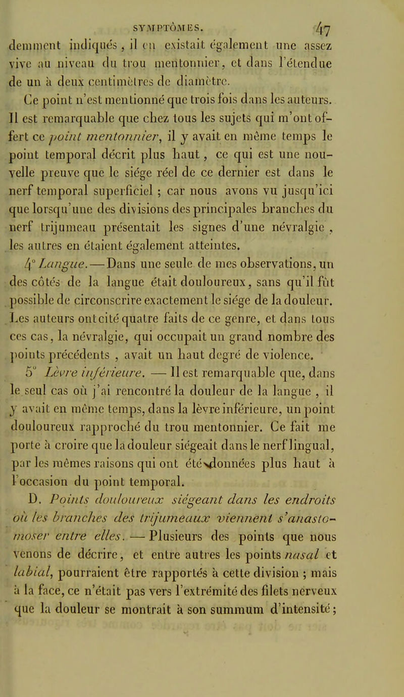 demmcnt iiuliqiiés, il eu existait égalpment une assez vive ;>u niveau du trou meritonnier, et dans l'élendue de un à deux centimclres de diamètre. Ce point n'est mentionné que trois fois dans les auteurs. Il est remarquable que chez tous les sujets qui m'ont of- fert ce point mentonnier, il y avait en même temps le point temporal décrit plus haut, ce qui est une nou- velle preuve que le siège réel de ce dernier est dans le nerf temporal superficiel ; car nous avons vu jusqu'ici que lorsqu'une des divisions des principales branches du nerf trijumeau présentait les signes d'une névralgie , les autres en étaient également atteintes. 4 Langue.—Dans une seule de mes observations, un des côtés de la langue était douloureux, sans qu'il fût possible de circonscrire exactement le siège de la douleur. Les auteurs ontcité quatre faits de ce genre, et dans tous ces cas, la névralgie, qui occupait un grand nombre des ])oints précédents , avait un haut degré de violence. 5 Lèvre injévieure. — Il est remarquable que, dans le seul cas où j'ai rencontré la douleur de la langue , il j avait en même temps, dans la lèvre inférieure, un point douloureux rapproché du trou mentonnier. Ce fait me porte à croire que ladouleur siégeait dans le nerf lingual, par les mêmes raisons qui ont étévlonnées plus haut à l'occasion du point temporal. D. Points douloureux siégeant dans les endroits oit les branches des trijumeaux viennent s'anasto- moser entre elles. —Plusieurs des points que nous venons de décrire, et entre autres les points nasal et labial., pourraient être rapportés à cette division ; mais à la face, ce n'était pas vers l'extrémité des filets nerveux que la douleur se montrait k son summum d'intensité ;