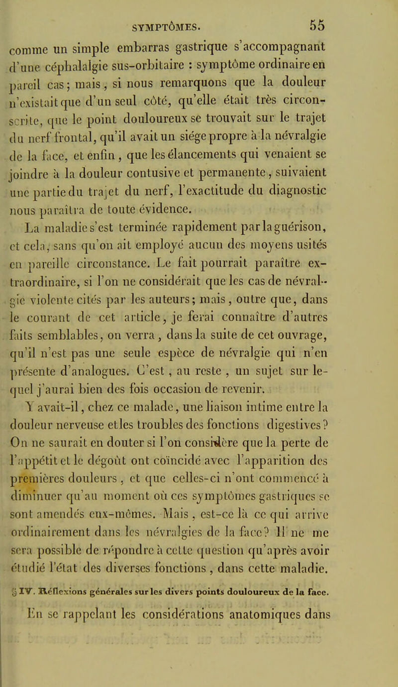 comme un simple embarras gastrique s'accompagnant d'une céphalalgie sus-orbitaire : symptôme ordinaire en pareil cas ; mais, si nous remarquons que la douleur n'existait que d'un seul côté, qu'elle était très circon- scrite, que le point douloureux se trouvait sur le trajet du nerf frontal, qu'il avait un siège propre à la névralgie de la face, et enfin, que les élancements qui venaient se joindre k la douleur contusive et permanente, suivaient une partie du trajet du nerf, l'exactitude du diagnostic nous paraîtra de toute évidence. La maladie s'est terminée rapidement parlaguérison, et cela, sans qu'on ait employé aucun des moyens usités en pareille circonstance. Le fait pourrait paraître ex- traordinaire, si l'on ne considérait que les cas de névral- gie violente cités par les auteurs; mais, outre que, dans le courant de cet article, je ferai connaître d'autres faits semblables, on verra, dans la suite de cet ouvrage, qu'il n'est pas une seule espèce de névralgie qui n'en présente d'analogues. C'est , au reste , un sujet sur le- quel j'aurai bien des fois occasion de revenir. y avait-il, chez ce malade, une liaison intime entre la douleur nerveuse etles troubles des fonctions digestives ? On ne saurait en douter si l'on consitlère que la perte de r.'ippétit et le dégoût ont coïncidé avec l'apparition des premières douleurs . et que celles-ci n'ont commencé à diminuer qu'au moment où ces symptômes gastriques se sont amendés eux-mêmes. Mais, est-ce là ce qui arrive ordinairement dans les névralgies de la face? 11 ne me sera possible de répondre à cette question qu'après avoir étudié l'état des diverses fonctions , dans cette maladie. IV. jOLcflexions générales sur les divers points douloureux de la face. Ln se rappelant les considérations anatomiques dans